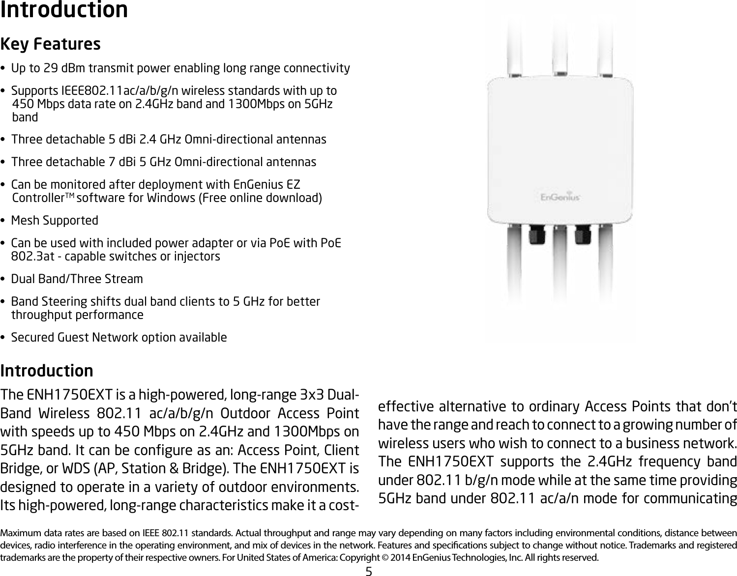 5Maximum data rates are based on IEEE 802.11 standards. Actual throughput and range may vary depending on many factors including environmental conditions, distance between devices, radio interference in the operating environment, and mix of devices in the network. Features and specications subject to change without notice. Trademarks and registered trademarks are the property of their respective owners. For United States of America: Copyright © 2014 EnGenius Technologies, Inc. All rights reserved.Key Features•  Up to 29 dBm transmit power enabling long range connectivity• SupportsIEEE802.11ac/a/b/g/nwirelessstandardswithupto    450 Mbps data rate on 2.4GHz band and 1300Mbps on 5GHz      band•  Three detachable 5 dBi 2.4 GHz Omni-directional antennas•  Three detachable 7 dBi 5 GHz Omni-directional antennas•  Can be monitored after deployment with EnGenius EZ            ControllerTM software for Windows (Free online download)•  Mesh Supported•  Can be used with included power adapter or via PoE with PoE   802.3at-capableswitchesorinjectors•  Dual Band/Three Stream•  Band Steering shifts dual band clients to 5 GHz for better    throughput performance•  Secured Guest Network option availableIntroduction The ENH1750EXT is a high-powered, long-range 3x3 Dual-Band Wireless 802.11 ac/a/b/g/n Outdoor Access Pointwith speeds up to 450 Mbps on 2.4GHz and 1300Mbps on 5GHzband.Itcanbecongureasan:AccessPoint,ClientBridge, or WDS (AP, Station &amp; Bridge). The ENH1750EXT is designed to operate in a variety of outdoor environments.  Its high-powered, long-range characteristics make it a cost-Introductioneffective alternative to ordinary Access Points that don’t have the range and reach to connect to a growing number of wireless users who wish to connect to a business network. The ENH1750EXT supports the 2.4GHz frequency band under802.11b/g/nmodewhileatthesametimeproviding5GHzbandunder802.11ac/a/nmodeforcommunicating