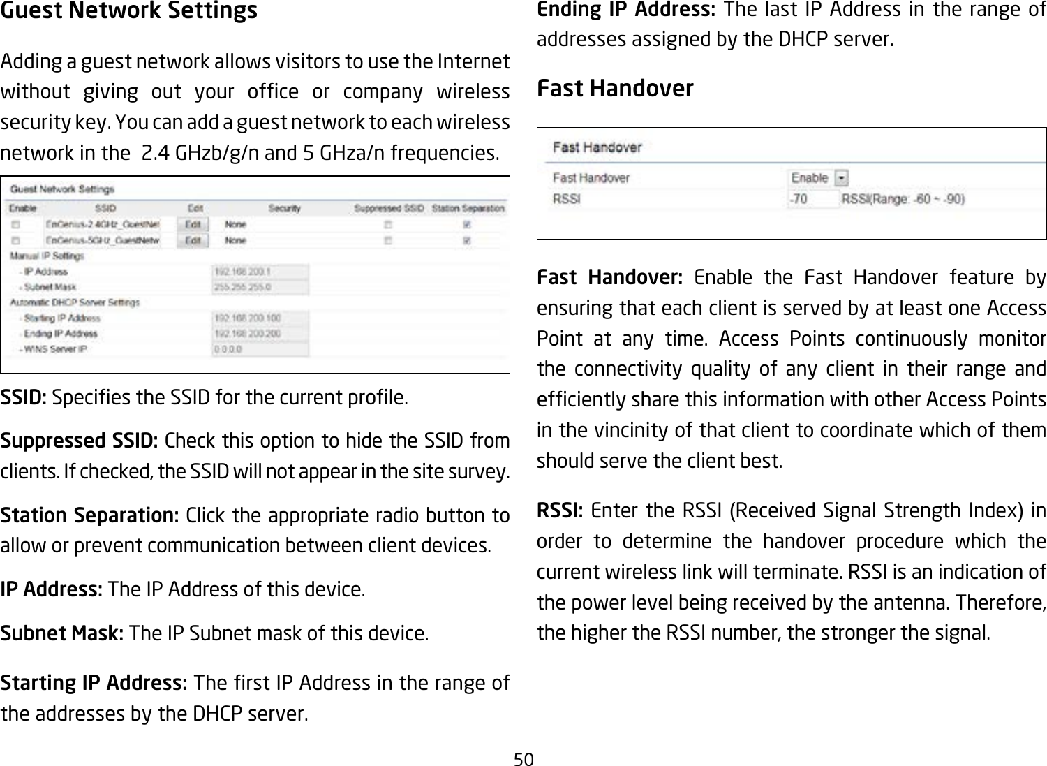 50Guest Network SettingsAdding a guest network allows visitors to use the Internet without giving out your ofce or company wirelesssecurity key. You can add a guest network to each wireless network in the  2.4 GHzb/g/n and 5 GHza/n frequencies.SSID:SpeciestheSSIDforthecurrentprole.Suppressed SSID: Check this option to hide the SSID from clients. If checked, the SSID will not appear in the site survey.Station Separation: Click the appropriate radio button to allow or prevent communication between client devices.IP Address: The IP Address of this device.Subnet Mask: The IP Subnet mask of this device.Starting IP Address: TherstIPAddressintherangeofthe addresses by the DHCP server. Ending IP Address: The last IP Address in the range of addresses assigned by the DHCP server.Fast HandoverFast Handover: Enable the Fast Handover feature by ensuring that each client is served by at least one Access Point at any time. Access Points continuously monitor the connectivity quality of any client in their range and efcientlysharethisinformationwithotherAccessPointsin the vincinity of that client to coordinate which of them should serve the client best. RSSI: Enter the RSSI (Received Signal Strength Index) in order to determine the handover procedure which the current wireless link will terminate. RSSI is an indication of the power level being received by the antenna. Therefore, the higher the RSSI number, the stronger the signal.