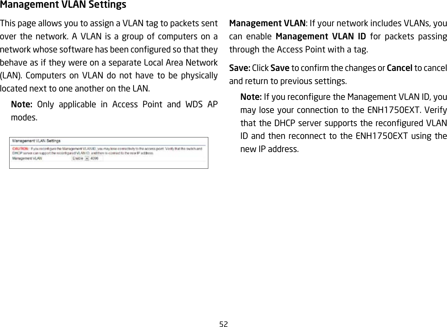 52Management VLAN SettingsThis page allows you to assign a VLAN tag to packets sent over the network. A VLAN is a group of computers on a networkwhosesoftwarehasbeenconguredsothattheybehave as if they were on a separate Local Area Network (LAN). Computers on VLAN do not have to be physically located next to one another on the LAN.Note:  Only applicable in Access Point and WDS AP modes.     Management VLAN: If your network includes VLANs, you can enable Management VLAN ID for packets passing through the Access Point with a tag. Save: Click SavetoconrmthechangesorCancel to cancel and return to previous settings.Note: IfyoureconguretheManagementVLANID,youmay lose your connection to the ENH1750EXT. Verify thattheDHCPserversupportsthereconguredVLANID and then reconnect to the ENH1750EXT using the new IP address. 