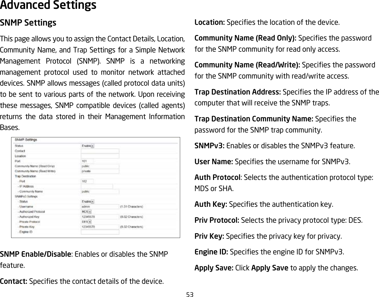 53SNMP SettingsThis page allows you to assign the Contact Details, Location, Community Name, and Trap Settings for a Simple Network Management Protocol (SNMP). SNMP is a networking management protocol used to monitor network attached devices. SNMP allows messages (called protocol data units) to be sent to various parts of the network. Upon receiving these messages, SNMP compatible devices (called agents) returns the data stored in their Management Information Bases.SNMP Enable/Disable: Enables or disables the SNMP feature.Contact: Speciesthecontactdetailsofthedevice.Location: Speciesthelocationofthedevice.Community Name (Read Only): Speciesthepasswordfor the SNMP community for read only access.Community Name (Read/Write):Speciesthepasswordfor the SNMP community with read/write access.Trap Destination Address:SpeciestheIPaddressofthecomputer that will receive the SNMP traps.Trap Destination Community Name: Speciesthepassword for the SNMP trap community.SNMPv3: Enables or disables the SNMPv3 feature.User Name:SpeciestheusernameforSNMPv3.Auth Protocol: Selects the authentication protocol type: MDS or SHA.Auth Key: Speciestheauthenticationkey.Priv Protocol: Selects the privacy protocol type: DES.Priv Key: Speciestheprivacykeyforprivacy.Engine ID: SpeciestheengineIDforSNMPv3.Apply Save: Click Apply Save to apply the changes.Advanced Settings