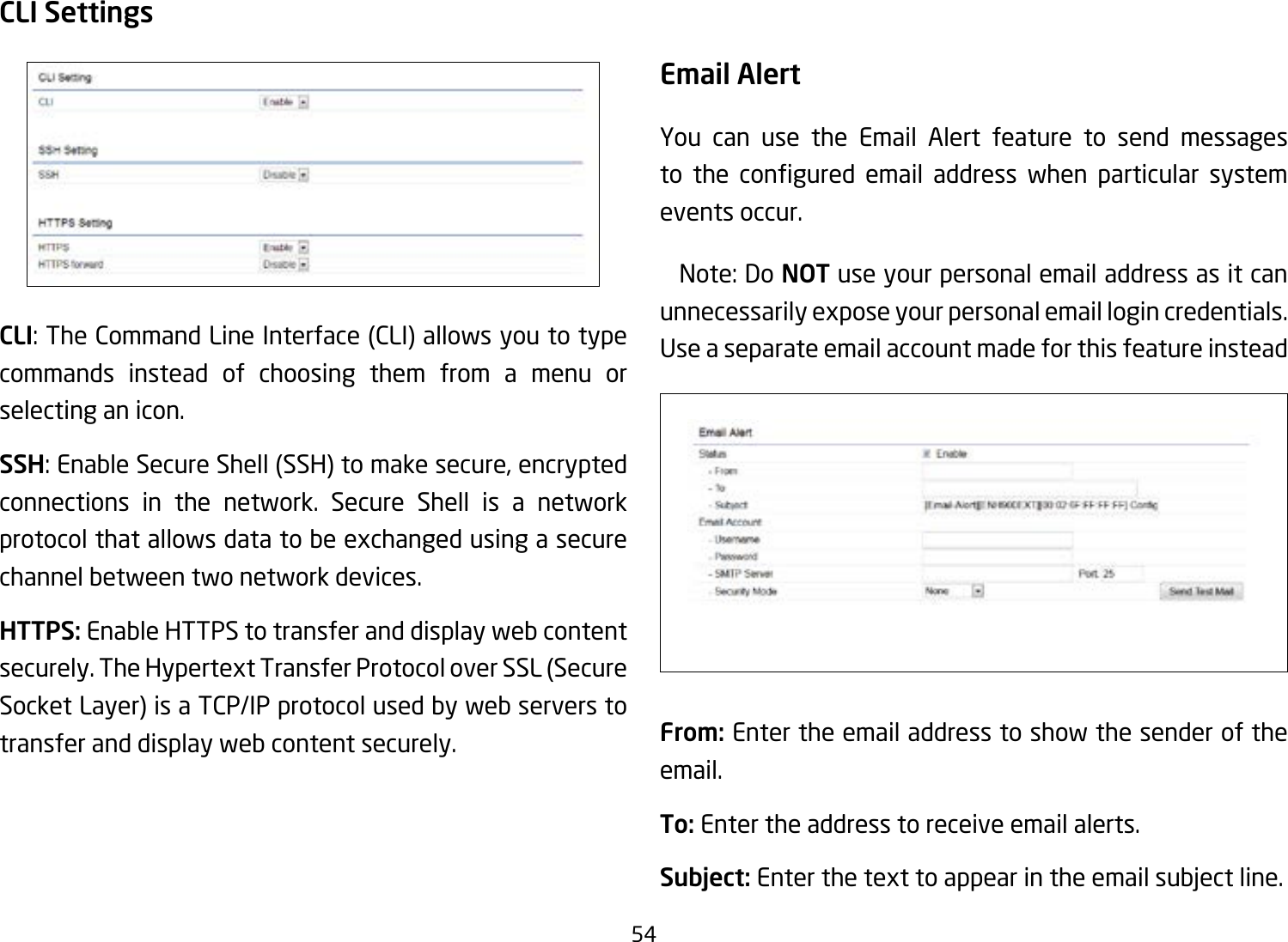 54CLI SettingsCLI: The Command Line Interface (CLI) allows you to type commands instead of choosing them from a menu or selecting an icon.SSH: Enable Secure Shell (SSH) to make secure, encrypted connections in the network. Secure Shell is a network protocol that allows data to be exchanged using a secure channel between two network devices.HTTPS: Enable HTTPS to transfer and display web content securely. The Hypertext Transfer Protocol over SSL (Secure Socket Layer) is a TCP/IP protocol used by web servers to transfer and display web content securely.  Email AlertYou can use the Email Alert feature to send messages to the congured email address when particular systemevents occur.  Note: Do NOT use your personal email address as it can unnecessarily expose your personal email login credentials. Use a separate email account made for this feature insteadFrom: Enter the email address to show the sender of the email.To: Enter the address to receive email alerts.Subject: Enterthetexttoappearintheemailsubjectline. 