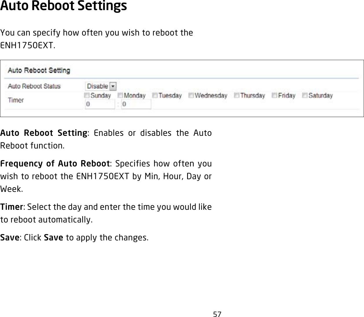 57Auto Reboot Settings You can specify how often you wish to reboot the ENH1750EXT.Auto Reboot Setting: Enables or disables the Auto Reboot function.Frequency of Auto Reboot: Specifies how often you wish to reboot the ENH1750EXT by Min, Hour, Day or Week.Timer: Select the day and enter the time you would like to reboot automatically.Save: Click Save to apply the changes.