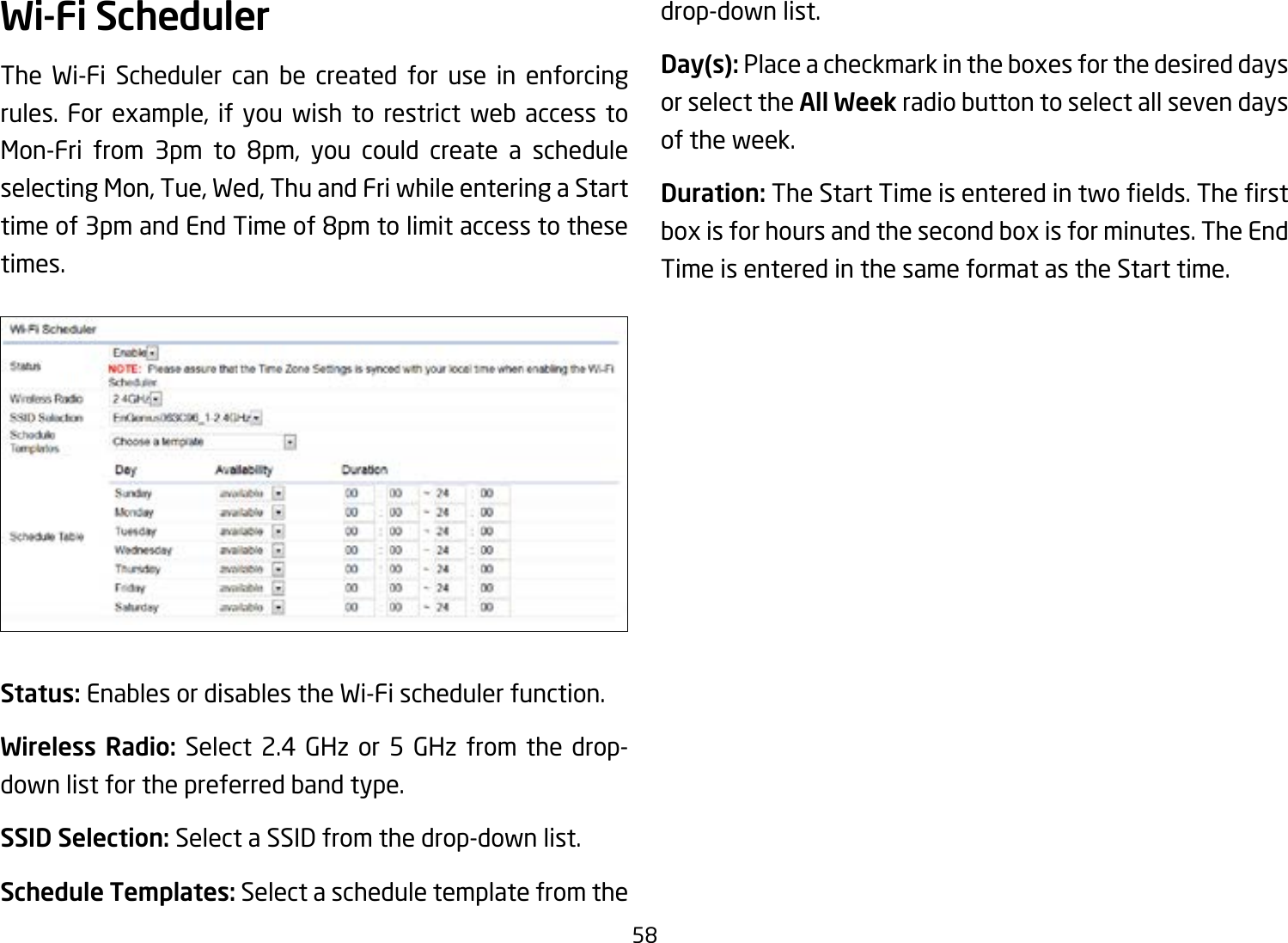 58Wi-Fi SchedulerThe Wi-Fi Scheduler can be created for use in enforcing rules. For example, if you wish to restrict web access to Mon-Fri from 3pm to 8pm, you could create a scheduleselecting Mon, Tue, Wed, Thu and Fri while entering a Start timeof3pmandEndTimeof8pmtolimitaccesstothesetimes.Status: Enables or disables the Wi-Fi scheduler function.Wireless Radio: Select 2.4 GHz or 5 GHz from the drop- down list for the preferred band type.SSID Selection: Select a SSID from the drop-down list.Schedule Templates: Select a schedule template from the drop-down list.Day(s): Place a checkmark in the boxes for the desired days or select the All Week radio button to select all seven days of the week.Duration:TheStartTimeisenteredintwoelds.Therstbox is for hours and the second box is for minutes. The End Time is entered in the same format as the Start time.