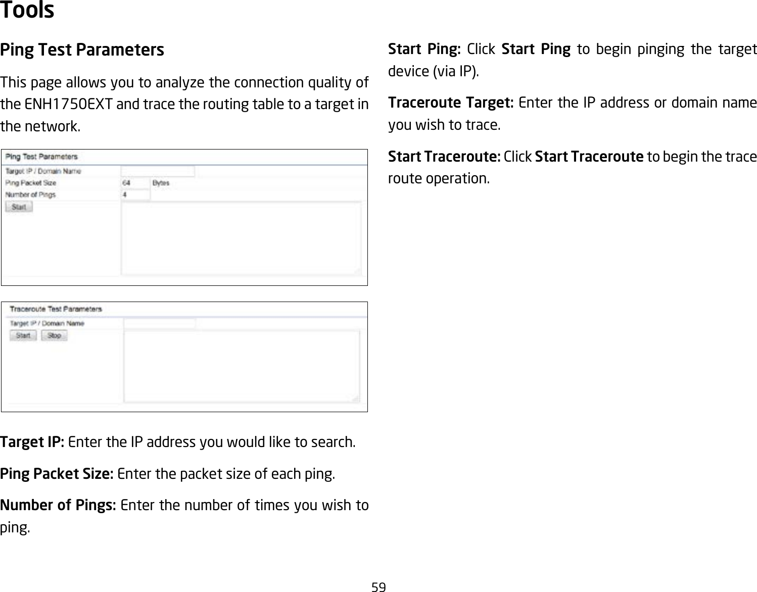 59Ping Test Parameters This page allows you to analyze the connection quality of the ENH1750EXT and trace the routing table to a target in the network.Target IP: Enter the IP address you would like to search.Ping Packet Size: Enter the packet size of each ping.Number of Pings: Enter the number of times you wish to ping. Start Ping: Click Start Ping to begin pinging the target device (via IP).Traceroute Target: Enter the IP address or domain name you wish to trace.Start Traceroute: Click Start Traceroute to begin the trace route operation.Tools