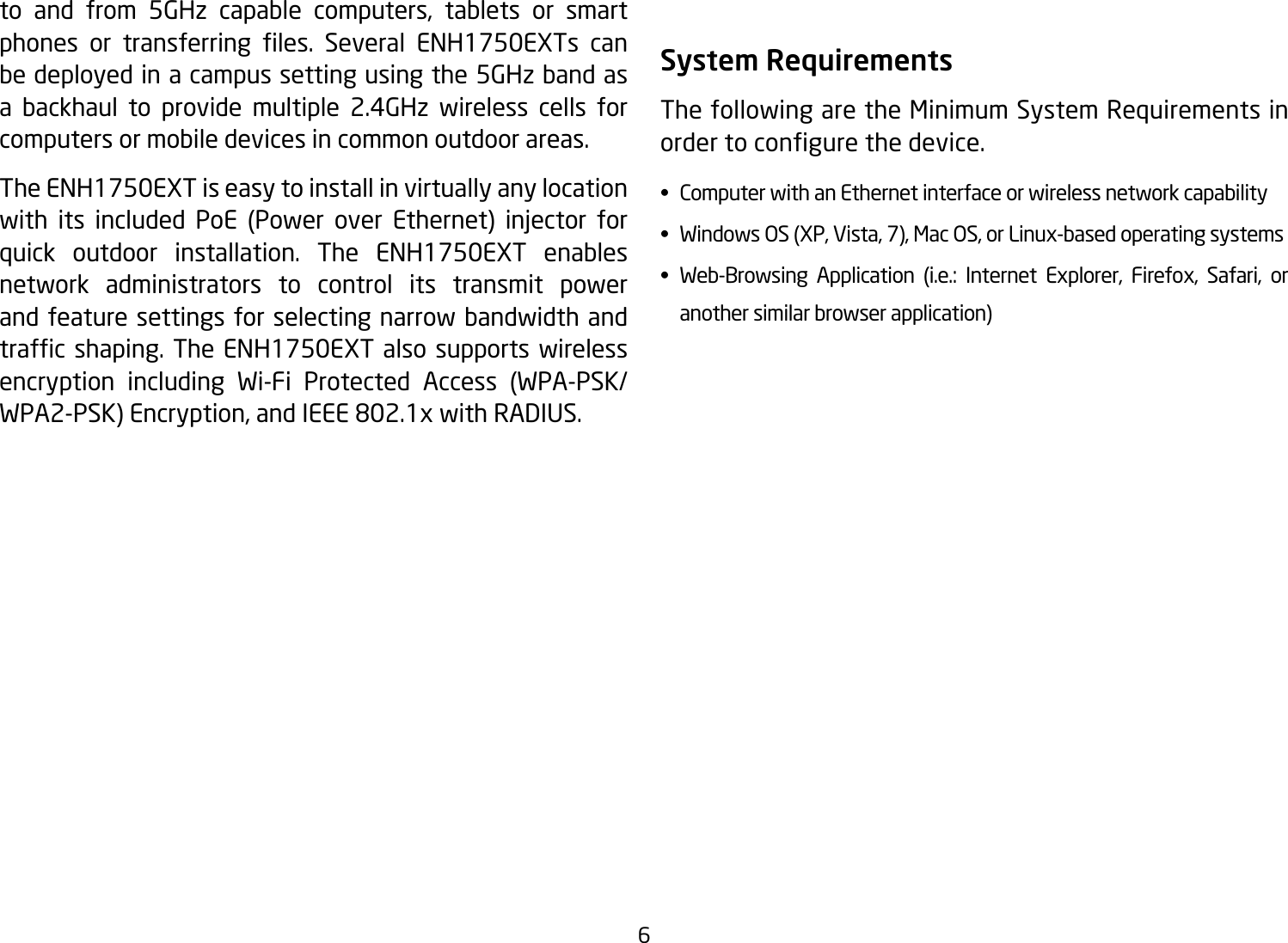 6to and from 5GHz capable computers, tablets or smart phones or transferring les. Several ENH1750EXTs canbe deployed in a campus setting using the 5GHz band as a backhaul to provide multiple 2.4GHz wireless cells for computers or mobile devices in common outdoor areas. The ENH1750EXT is easy to install in virtually any location with its included PoE (Power over Ethernet) injector forquick outdoor installation. The ENH1750EXT enables network administrators to control its transmit power and feature settings for selecting narrow bandwidth and trafcshaping. The ENH1750EXT also supports wirelessencryption including Wi-Fi Protected Access (WPA-PSK/WPA2-PSK)Encryption,andIEEE802.1xwithRADIUS.System RequirementsThe following are the Minimum System Requirements in ordertocongurethedevice.•  Computer with an Ethernet interface or wireless network capability•  Windows OS (XP, Vista, 7), Mac OS, or Linux-based operating systems• Web-Browsing Application (i.e.: Internet Explorer, Firefox, Safari, or    another similar browser application)