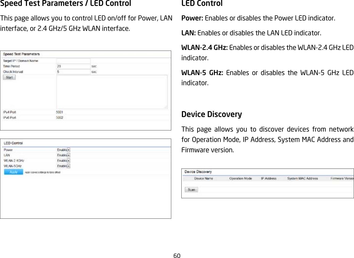 60Speed Test Parameters / LED Control This page allows you to control LED on/off for Power, LAN interface, or 2.4 GHz/5 GHz WLAN interface.LED ControlPower: Enables or disables the Power LED indicator.LAN: Enables or disables the LAN LED indicator.WLAN-2.4 GHz: Enables or disables the WLAN-2.4 GHz LED indicator.WLAN-5 GHz: Enables or disables the WLAN-5 GHz LED indicator. Device Discovery This page allows you to discover devices from network for Operation Mode, IP Address, System MAC Address and Firmware version.