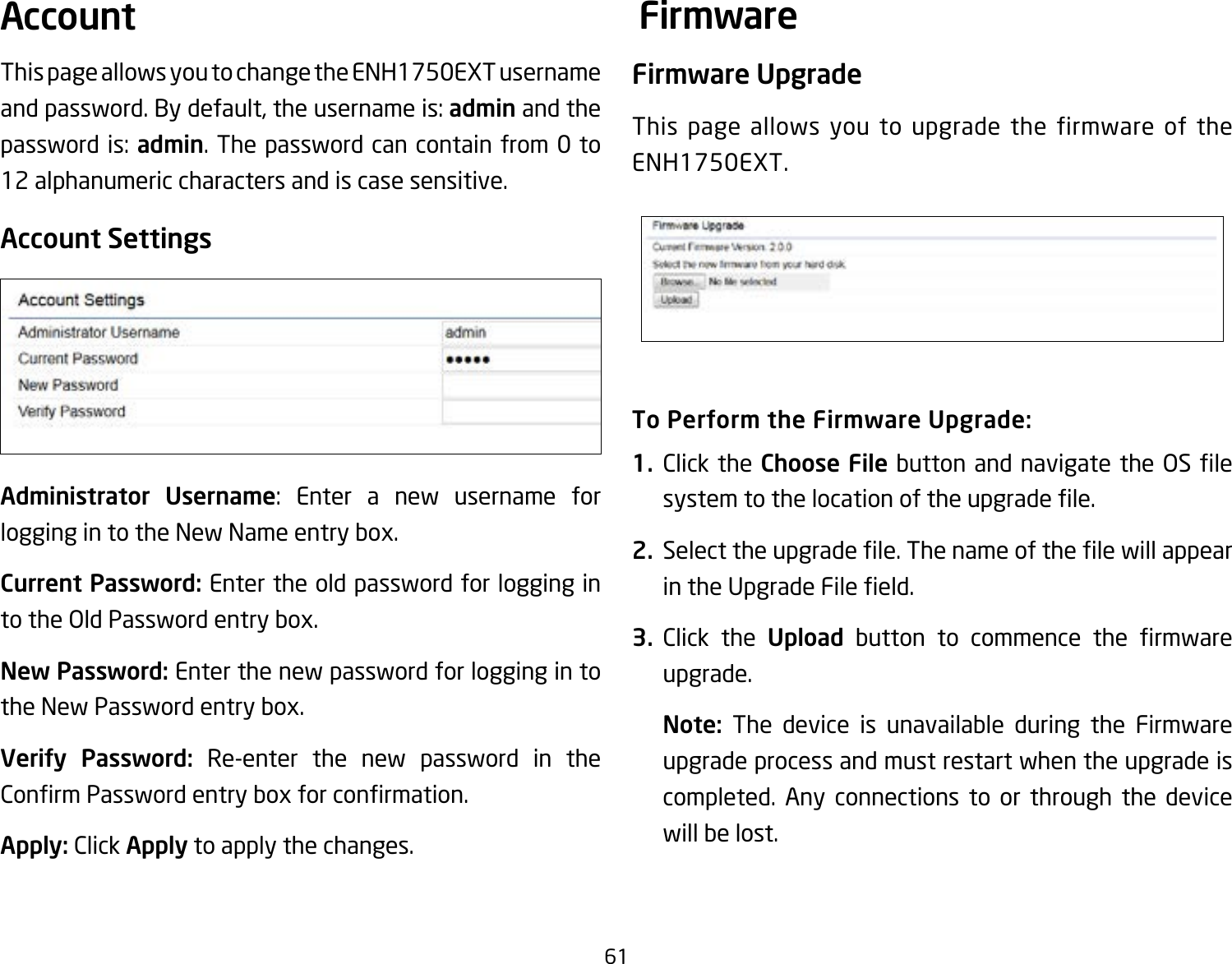 61This page allows you to change the ENH1750EXT username and password. By default, the username is: admin and the password is: admin. The password can contain from 0 to 12 alphanumeric characters and is case sensitive.Account SettingsAdministrator Username: Enter a new username for logging in to the New Name entry box.Current Password: Enter the old password for logging in to the Old Password entry box.New Password: Enter the new password for logging in to the New Password entry box.Verify Password: Re-enter the new password in the ConrmPasswordentryboxforconrmation.Apply: Click Apply to apply the changes.Firmware UpgradeThis page allows you to upgrade the firmware of the ENH1750EXT.To Perform the Firmware Upgrade:1.  Click the Choose Filebutton andnavigatethe OSlesystemtothelocationoftheupgradele.2.  Selecttheupgradele.ThenameofthelewillappearintheUpgradeFileeld.3.  Click the Upload button to commence the rmwareupgrade.Note:  The device is unavailable during the Firmware upgrade process and must restart when the upgrade is completed. Any connections to or through the device will be lost.Account Firmware