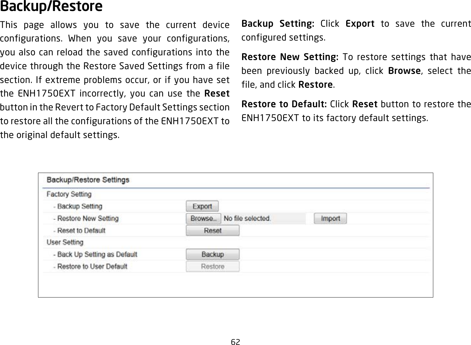 62Backup/RestoreThis page allows you to save the current device configurations. When you save your configurations, you also can reload the saved configurations into the device through the Restore Saved Settings from a file section. If extreme problems occur, or if you have set the ENH1750EXT incorrectly, you can use the Reset button in the Revert to Factory Default Settings section to restore all the configurations of the ENH1750EXT to the original default settings.Backup Setting: Click Export to save the current configured settings.Restore New Setting: To restore settings that have been previously backed up, click Browse, select the file, and click Restore.Restore to Default: Click Reset button to restore the ENH1750EXT to its factory default settings.