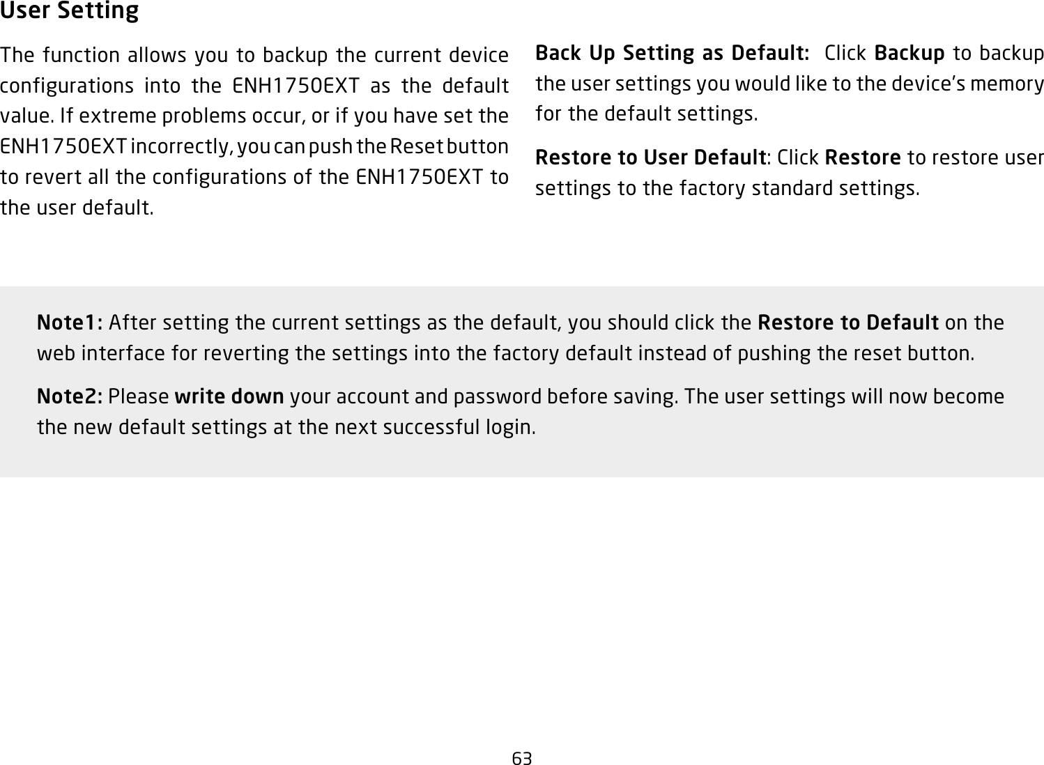 63User SettingThe function allows you to backup the current device configurations into the ENH1750EXT as the default value. If extreme problems occur, or if you have set the ENH1750EXT incorrectly, you can push the Reset button to revert all the configurations of the ENH1750EXT to the user default.Back Up Setting as Default:  Click Backup to backup the user settings you would like to the device’s memory for the default settings.Restore to User Default: Click Restore to restore user settings to the factory standard settings.Note1: After setting the current settings as the default, you should click the Restore to Default on the web interface for reverting the settings into the factory default instead of pushing the reset button.Note2: Please write down your account and password before saving. The user settings will now become the new default settings at the next successful login.