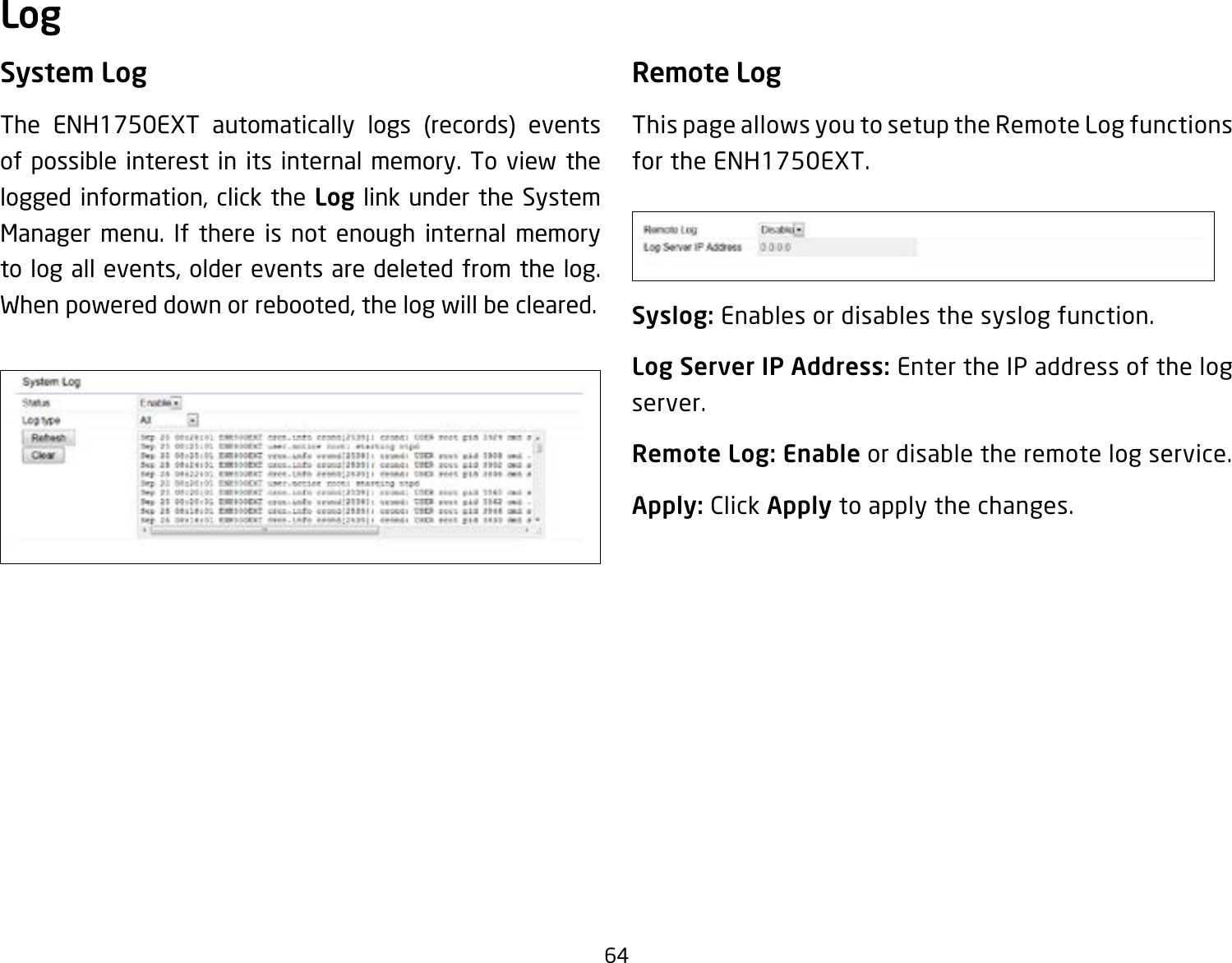 64System LogThe ENH1750EXT automatically logs (records) events of possible interest in its internal memory. To view the logged information, click the Log link under the System Manager menu. If there is not enough internal memory to log all events, older events are deleted from the log. When powered down or rebooted, the log will be cleared.Remote LogThis page allows you to setup the Remote Log functions for the ENH1750EXT.Syslog: Enables or disables the syslog function.Log Server IP Address: Enter the IP address of the log server.Remote Log: Enable or disable the remote log service.Apply: Click Apply to apply the changes.Log