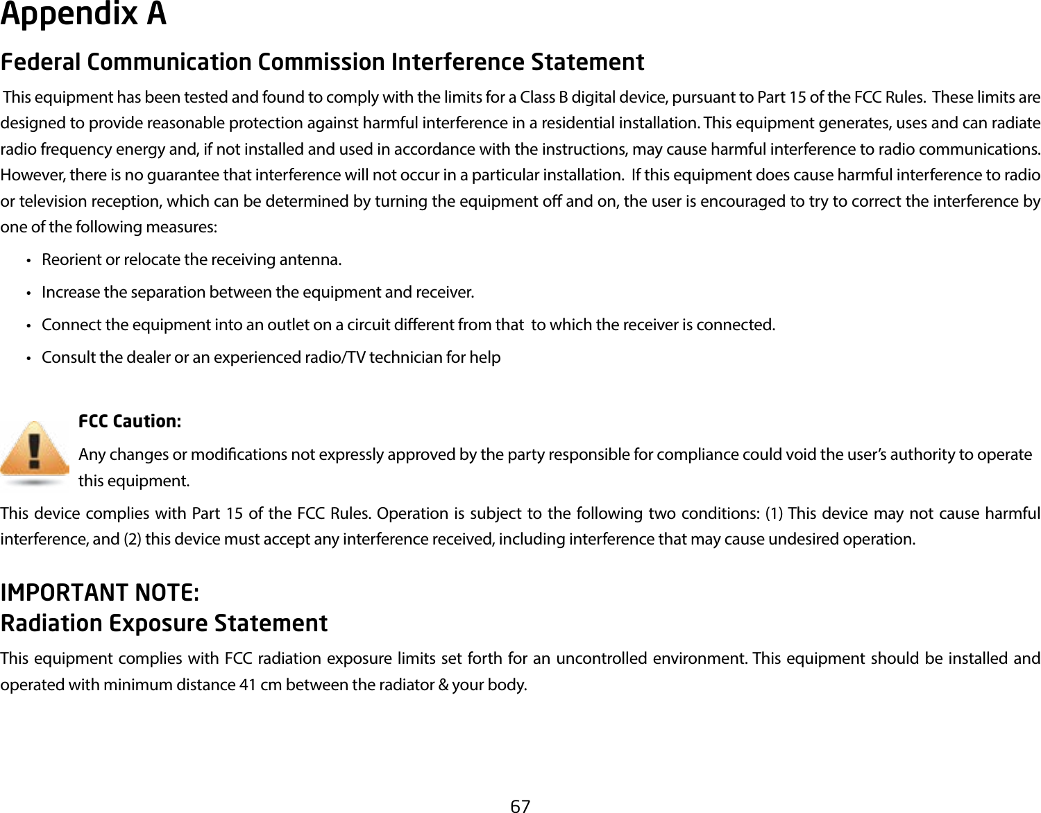 67Federal Communication Commission Interference Statement This equipment has been tested and found to comply with the limits for a Class B digital device, pursuant to Part 15 of the FCC Rules.  These limits are designed to provide reasonable protection against harmful interference in a residential installation. This equipment generates, uses and can radiate radio frequency energy and, if not installed and used in accordance with the instructions, may cause harmful interference to radio communications.  However, there is no guarantee that interference will not occur in a particular installation.  If this equipment does cause harmful interference to radio or television reception, which can be determined by turning the equipment o and on, the user is encouraged to try to correct the interference by one of the following measures:  •  Reorient or relocate the receiving antenna.  •  Increase the separation between the equipment and receiver.  •  Connect the equipment into an outlet on a circuit dierent from that  to which the receiver is connected.  •  Consult the dealer or an experienced radio/TV technician for help     FCC Caution:     Any changes or modications not expressly approved by the party responsible for compliance could void the user’s authority to operate       this equipment.This device complies with Part 15 of the FCC Rules. Operation is subject to the following two conditions: (1) This device may not cause harmful interference, and (2) this device must accept any interference received, including interference that may cause undesired operation.IMPORTANT NOTE: Radiation Exposure StatementThis equipment complies with FCC radiation exposure limits set forth for an uncontrolled environment. This equipment should be installed and operated with minimum distance 41 cm between the radiator &amp; your body.Appendix A