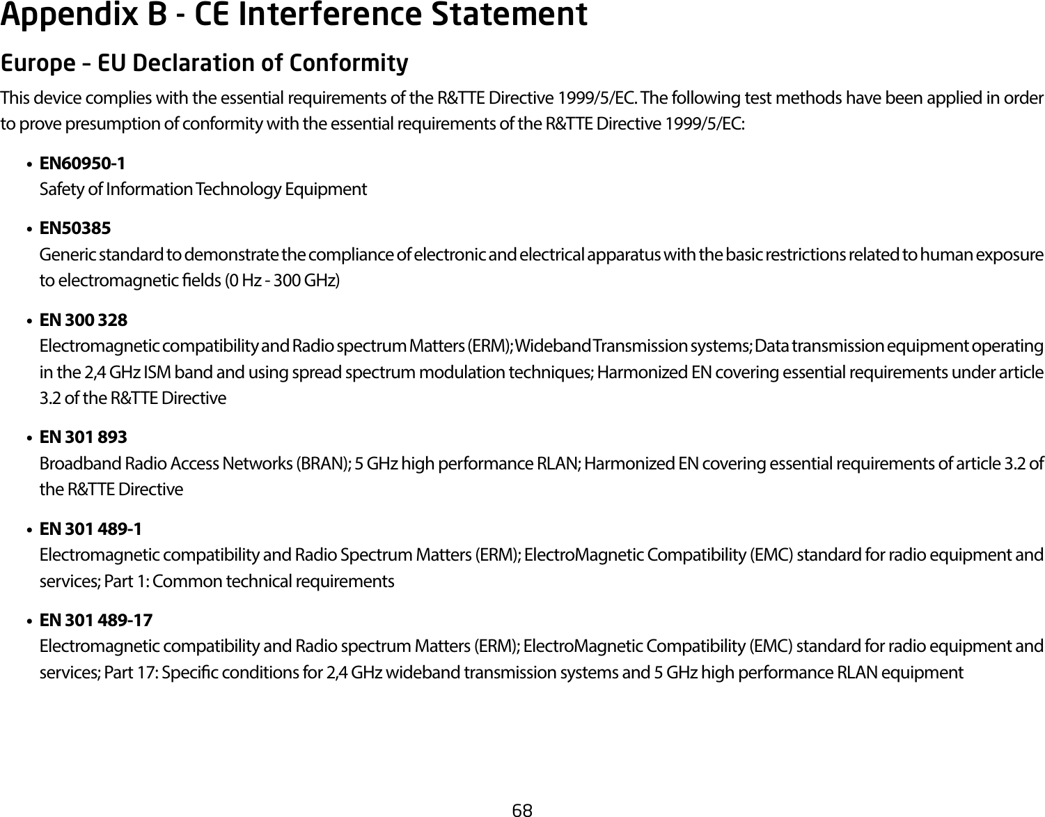 68Europe – EU Declaration of ConformityThis device complies with the essential requirements of the R&amp;TTE Directive 1999/5/EC. The following test methods have been applied in order to prove presumption of conformity with the essential requirements of the R&amp;TTE Directive 1999/5/EC:   • EN60950-1    Safety of Information Technology Equipment  • EN50385    Generic standard to demonstrate the compliance of electronic and electrical apparatus with the basic restrictions related to human exposure to electromagnetic elds (0 Hz - 300 GHz)  •  EN 300 328    Electromagnetic compatibility and Radio spectrum Matters (ERM); Wideband Transmission systems; Data transmission equipment operating in the 2,4 GHz ISM band and using spread spectrum modulation techniques; Harmonized EN covering essential requirements under article 3.2 of the R&amp;TTE Directive  •  EN 301 893     Broadband Radio Access Networks (BRAN); 5 GHz high performance RLAN; Harmonized EN covering essential requirements of article 3.2 of the R&amp;TTE Directive  •  EN 301 489-1     Electromagnetic compatibility and Radio Spectrum Matters (ERM); ElectroMagnetic Compatibility (EMC) standard for radio equipment and services; Part 1: Common technical requirements  •  EN 301 489-17  Electromagnetic compatibility and Radio spectrum Matters (ERM); ElectroMagnetic Compatibility (EMC) standard for radio equipment and services; Part 17: Specic conditions for 2,4 GHz wideband transmission systems and 5 GHz high performance RLAN equipmentAppendix B - CE Interference Statement