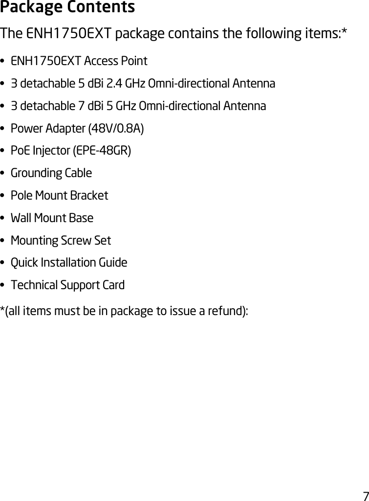 7Package ContentsThe ENH1750EXT package contains the following items:* •  ENH1750EXT Access Point•  3 detachable 5 dBi 2.4 GHz Omni-directional Antenna•  3 detachable 7 dBi 5 GHz Omni-directional Antenna• PowerAdapter(48V/0.8A)• PoEInjector(EPE-48GR)•  Grounding Cable•  Pole Mount Bracket•  Wall Mount Base•  Mounting Screw Set•  Quick Installation Guide•  Technical Support Card*(all items must be in package to issue a refund):