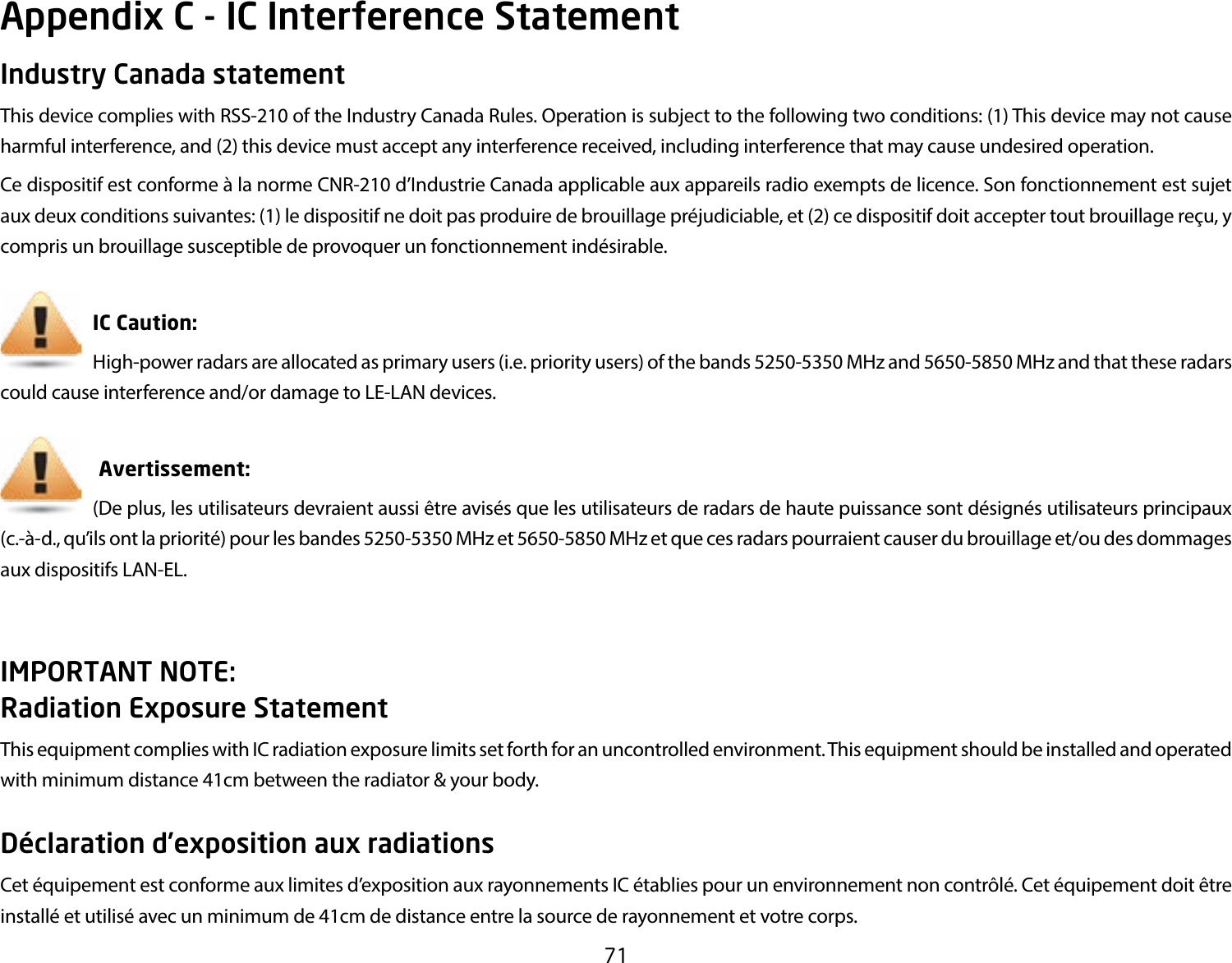 71Industry Canada statementThis device complies with RSS-210 of the Industry Canada Rules. Operation is subject to the following two conditions: (1) This device may not cause harmful interference, and (2) this device must accept any interference received, including interference that may cause undesired operation.Ce dispositif est conforme à la norme CNR-210 d’Industrie Canada applicable aux appareils radio exempts de licence. Son fonctionnement est sujet aux deux conditions suivantes: (1) le dispositif ne doit pas produire de brouillage préjudiciable, et (2) ce dispositif doit accepter tout brouillage reçu, y compris un brouillage susceptible de provoquer un fonctionnement indésirable.       IC Caution:     High-power radars are allocated as primary users (i.e. priority users) of the bands 5250-5350 MHz and 5650-5850 MHz and that these radars could cause interference and/or damage to LE-LAN devices.                         Avertissement:     (De plus, les utilisateurs devraient aussi être avisés que les utilisateurs de radars de haute puissance sont désignés utilisateurs principaux (c.-à-d., qu’ils ont la priorité) pour les bandes 5250-5350 MHz et 5650-5850 MHz et que ces radars pourraient causer du brouillage et/ou des dommages aux dispositifs LAN-EL.IMPORTANT NOTE: Radiation Exposure StatementThis equipment complies with IC radiation exposure limits set forth for an uncontrolled environment. This equipment should be installed and operated with minimum distance 41cm between the radiator &amp; your body.Déclaration d’exposition aux radiationsCet équipement est conforme aux limites d’exposition aux rayonnements IC établies pour un environnement non contrôlé. Cet équipement doit être installé et utilisé avec un minimum de 41cm de distance entre la source de rayonnement et votre corps.Appendix C - IC Interference Statement