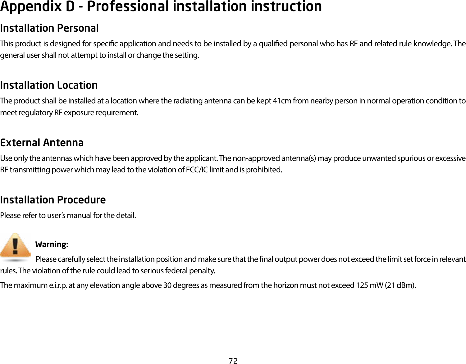 72Appendix D - Professional installation instructionInstallation Personal This product is designed for specic application and needs to be installed by a qualied personal who has RF and related rule knowledge. The general user shall not attempt to install or change the setting.Installation Location The product shall be installed at a location where the radiating antenna can be kept 41cm from nearby person in normal operation condition to meet regulatory RF exposure requirement.External Antenna Use only the antennas which have been approved by the applicant. The non-approved antenna(s) may produce unwanted spurious or excessive RF transmitting power which may lead to the violation of FCC/IC limit and is prohibited.Installation ProcedurePlease refer to user’s manual for the detail.                       Warning:                             Please carefully select the installation position and make sure that the nal output power does not exceed the limit set force in relevant rules. The violation of the rule could lead to serious federal penalty.The maximum e.i.r.p. at any elevation angle above 30 degrees as measured from the horizon must not exceed 125 mW (21 dBm).