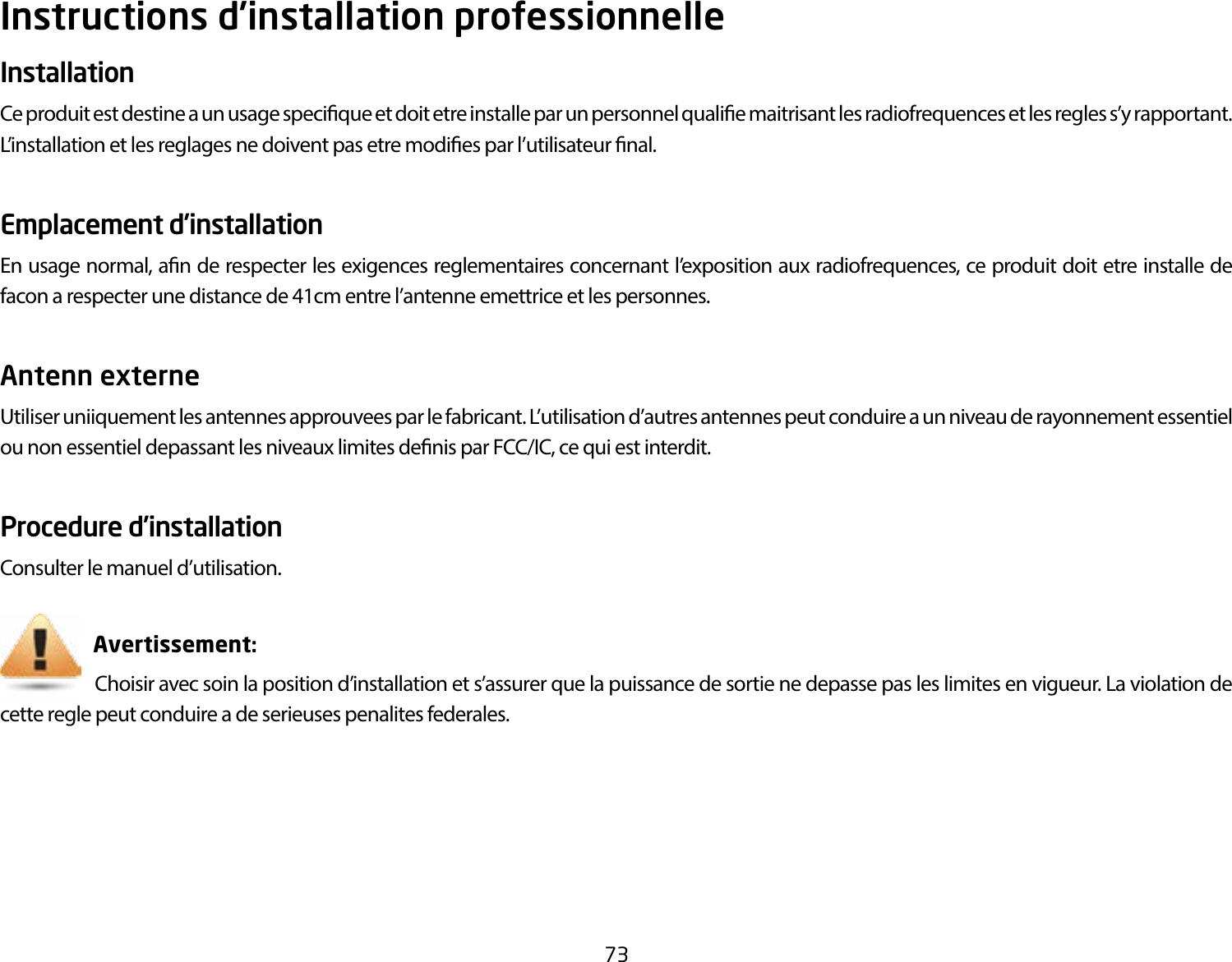 73Instructions d’installation professionnelleInstallation Ce produit est destine a un usage specique et doit etre installe par un personnel qualie maitrisant les radiofrequences et les regles s’y rapportant. L’installation et les reglages ne doivent pas etre modies par l’utilisateur nal.Emplacement d’installationEn usage normal, an de respecter les exigences reglementaires concernant l’exposition aux radiofrequences, ce produit doit etre installe de facon a respecter une distance de 41cm entre l’antenne emettrice et les personnes.Antenn externe Utiliser uniiquement les antennes approuvees par le fabricant. L’utilisation d’autres antennes peut conduire a un niveau de rayonnement essentiel ou non essentiel depassant les niveaux limites denis par FCC/IC, ce qui est interdit.Procedure d’installationConsulter le manuel d’utilisation.                       Avertissement:                      Choisir avec soin la position d’installation et s’assurer que la puissance de sortie ne depasse pas les limites en vigueur. La violation de cette regle peut conduire a de serieuses penalites federales.