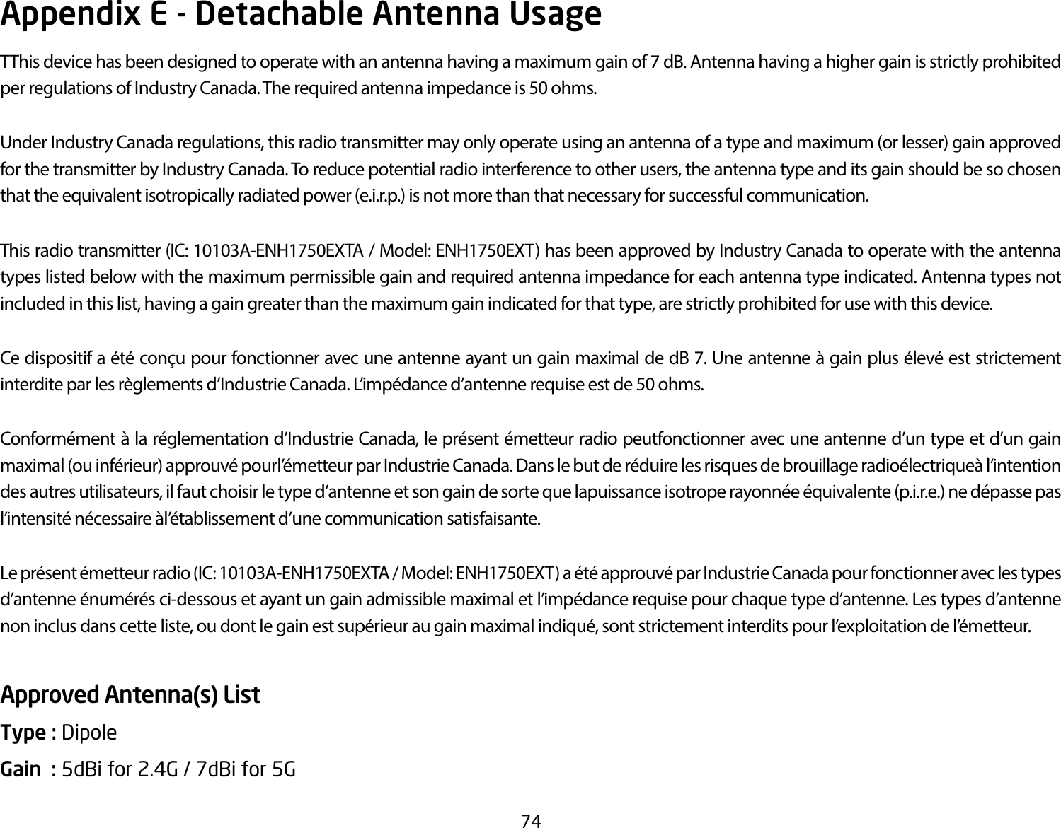 74Appendix E - Detachable Antenna UsageTThis device has been designed to operate with an antenna having a maximum gain of 7 dB. Antenna having a higher gain is strictly prohibited per regulations of Industry Canada. The required antenna impedance is 50 ohms.Under Industry Canada regulations, this radio transmitter may only operate using an antenna of a type and maximum (or lesser) gain approved for the transmitter by Industry Canada. To reduce potential radio interference to other users, the antenna type and its gain should be so chosen that the equivalent isotropically radiated power (e.i.r.p.) is not more than that necessary for successful communication.This radio transmitter (IC: 10103A-ENH1750EXTA / Model: ENH1750EXT) has been approved by Industry Canada to operate with the antenna types listed below with the maximum permissible gain and required antenna impedance for each antenna type indicated. Antenna types not included in this list, having a gain greater than the maximum gain indicated for that type, are strictly prohibited for use with this device.Ce dispositif a été conçu pour fonctionner avec une antenne ayant un gain maximal de dB 7. Une antenne à gain plus élevé est strictement interdite par les règlements d’Industrie Canada. L’impédance d’antenne requise est de 50 ohms.Conformément à la réglementation d’Industrie Canada, le présent émetteur radio peutfonctionner avec une antenne d’un type et d’un gain maximal (ou inférieur) approuvé pourl’émetteur par Industrie Canada. Dans le but de réduire les risques de brouillage radioélectriqueà l’intention des autres utilisateurs, il faut choisir le type d’antenne et son gain de sorte que lapuissance isotrope rayonnée équivalente (p.i.r.e.) ne dépasse pas l’intensité nécessaire àl’établissement d’une communication satisfaisante.Le présent émetteur radio (IC: 10103A-ENH1750EXTA / Model: ENH1750EXT) a été approuvé par Industrie Canada pour fonctionner avec les types d’antenne énumérés ci-dessous et ayant un gain admissible maximal et l’impédance requise pour chaque type d’antenne. Les types d’antenne non inclus dans cette liste, ou dont le gain est supérieur au gain maximal indiqué, sont strictement interdits pour l’exploitation de l’émetteur.Approved Antenna(s) ListType : Dipole Gain  : 5dBi for 2.4G / 7dBi for 5G