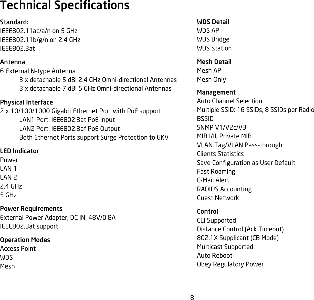 8WDS DetailWDS APWDS BridgeWDS StationMesh DetailMesh APMesh Only  ManagementAuto Channel SelectionMultipleSSID:16SSIDs,8SSIDsperRadioBSSIDSNMP V1/V2c/V3MIB I/II, Private MIBVLAN Tag/VLAN Pass-throughClients StatisticsSaveCongurationasUserDefaultFast RoamingE-Mail AlertRADIUS AccountingGuest NetworkControlCLI SupportedDistance Control (Ack Timeout)802.1XSupplicant(CBMode)Multicast SupportedAuto RebootObey Regulatory PowerStandard:IEEE802.11ac/a/non5GHzIEEE802.11b/g/non2.4GHzIEEE802.3atAntenna6 External N-type Antenna   3 x detachable 5 dBi 2.4 GHz Omni-directional Antennas  3 x detachable 7 dBi 5 GHz Omni-directional AntennasPhysical Interface2 x 10/100/1000 Gigabit Ethernet Port with PoE support LAN1Port:IEEE802.3atPoEInput LAN2Port:IEEE802.3afPoEOutput  Both Ethernet Ports support Surge Protection to 6KVLED IndicatorPowerLAN 1LAN 22.4 GHz5 GHzPower RequirementsExternalPowerAdapter,DCIN,48V/0.8AIEEE802.3atsupportOperation ModesAccess PointWDSMeshTechnical Specications