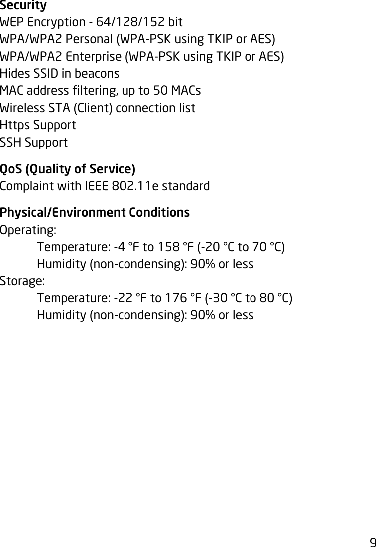 9SecurityWEPEncryption-64/128/152bitWPA/WPA2 Personal (WPA-PSK using TKIP or AES)WPA/WPA2 Enterprise (WPA-PSK using TKIP or AES)Hides SSID in beaconsMACaddressltering,upto50MACsWireless STA (Client) connection listHttps SupportSSH SupportQoS (Quality of Service)ComplaintwithIEEE802.11estandardPhysical/Environment ConditionsOperating: Temperature:-4°Fto158°F(-20°Cto70°C)  Humidity (non-condensing): 90% or lessStorage:  Temperature:-22°Fto176°F(-30°Cto80°C)  Humidity (non-condensing): 90% or less