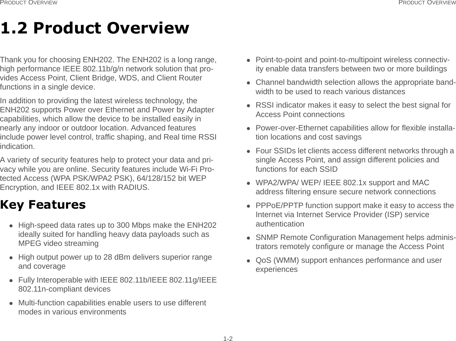 PRODUCT OVERVIEW PRODUCT OVERVIEW 1-21.2 Product OverviewThank you for choosing ENH202. The ENH202 is a long range, high performance IEEE 802.11b/g/n network solution that pro-vides Access Point, Client Bridge, WDS, and Client Router functions in a single device.In addition to providing the latest wireless technology, the ENH202 supports Power over Ethernet and Power by Adapter capabilities, which allow the device to be installed easily in nearly any indoor or outdoor location. Advanced features include power level control, traffic shaping, and Real time RSSI indication.A variety of security features help to protect your data and pri-vacy while you are online. Security features include Wi-Fi Pro-tected Access (WPA PSK/WPA2 PSK), 64/128/152 bit WEP Encryption, and IEEE 802.1x with RADIUS.Key FeaturesHigh-speed data rates up to 300 Mbps make the ENH202 ideally suited for handling heavy data payloads such as MPEG video streamingHigh output power up to 28 dBm delivers superior range and coverageFully Interoperable with IEEE 802.11b/IEEE 802.11g/IEEE 802.11n-compliant devicesMulti-function capabilities enable users to use different modes in various environmentsPoint-to-point and point-to-multipoint wireless connectiv-ity enable data transfers between two or more buildingsChannel bandwidth selection allows the appropriate band-width to be used to reach various distancesRSSI indicator makes it easy to select the best signal for Access Point connectionsPower-over-Ethernet capabilities allow for flexible installa-tion locations and cost savingsFour SSIDs let clients access different networks through a single Access Point, and assign different policies and functions for each SSIDWPA2/WPA/ WEP/ IEEE 802.1x support and MAC address filtering ensure secure network connectionsPPPoE/PPTP function support make it easy to access the Internet via Internet Service Provider (ISP) service authenticationSNMP Remote Configuration Management helps adminis-trators remotely configure or manage the Access PointQoS (WMM) support enhances performance and user experiences