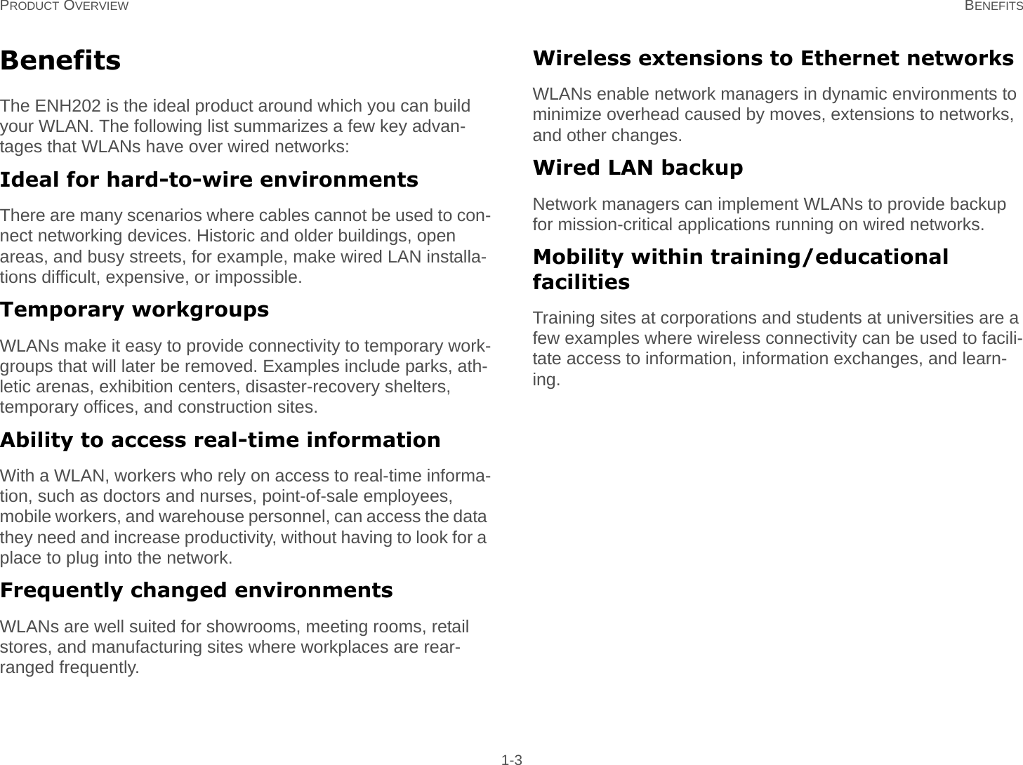 PRODUCT OVERVIEW BENEFITS 1-3BenefitsThe ENH202 is the ideal product around which you can build your WLAN. The following list summarizes a few key advan-tages that WLANs have over wired networks:Ideal for hard-to-wire environmentsThere are many scenarios where cables cannot be used to con-nect networking devices. Historic and older buildings, open areas, and busy streets, for example, make wired LAN installa-tions difficult, expensive, or impossible.Temporary workgroupsWLANs make it easy to provide connectivity to temporary work-groups that will later be removed. Examples include parks, ath-letic arenas, exhibition centers, disaster-recovery shelters, temporary offices, and construction sites.Ability to access real-time informationWith a WLAN, workers who rely on access to real-time informa-tion, such as doctors and nurses, point-of-sale employees, mobile workers, and warehouse personnel, can access the data they need and increase productivity, without having to look for a place to plug into the network.Frequently changed environmentsWLANs are well suited for showrooms, meeting rooms, retail stores, and manufacturing sites where workplaces are rear-ranged frequently.Wireless extensions to Ethernet networksWLANs enable network managers in dynamic environments to minimize overhead caused by moves, extensions to networks, and other changes.Wired LAN backupNetwork managers can implement WLANs to provide backup for mission-critical applications running on wired networks.Mobility within training/educational facilitiesTraining sites at corporations and students at universities are a few examples where wireless connectivity can be used to facili-tate access to information, information exchanges, and learn-ing.