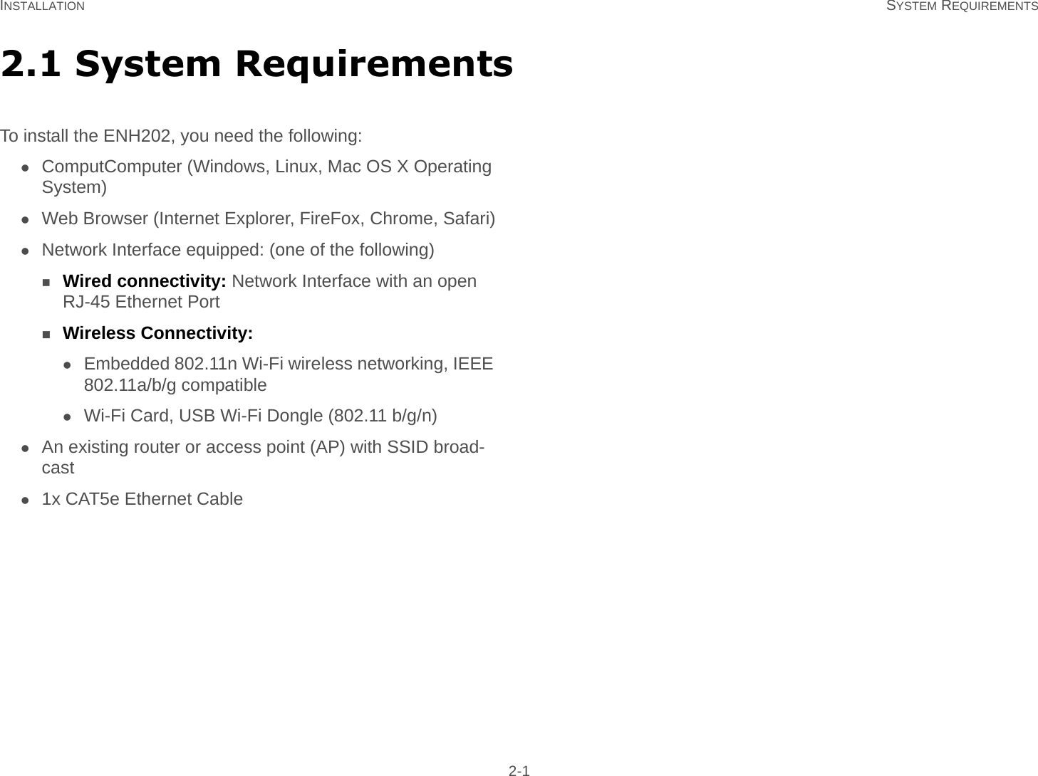 INSTALLATION SYSTEM REQUIREMENTS 2-12.1 System RequirementsTo install the ENH202, you need the following:ComputComputer (Windows, Linux, Mac OS X Operating System)Web Browser (Internet Explorer, FireFox, Chrome, Safari)Network Interface equipped: (one of the following)Wired connectivity: Network Interface with an open RJ-45 Ethernet PortWireless Connectivity:Embedded 802.11n Wi-Fi wireless networking, IEEE 802.11a/b/g compatibleWi-Fi Card, USB Wi-Fi Dongle (802.11 b/g/n)An existing router or access point (AP) with SSID broad-cast1x CAT5e Ethernet Cable