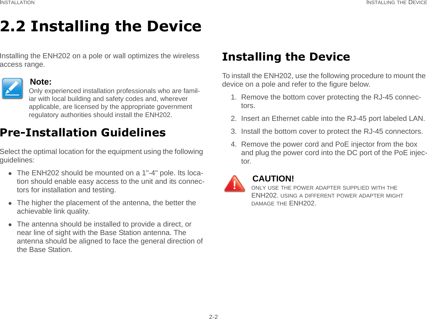 INSTALLATION INSTALLING THE DEVICE 2-22.2 Installing the DeviceInstalling the ENH202 on a pole or wall optimizes the wireless access range.Pre-Installation GuidelinesSelect the optimal location for the equipment using the following guidelines:The ENH202 should be mounted on a 1&quot;-4&quot; pole. Its loca-tion should enable easy access to the unit and its connec-tors for installation and testing.The higher the placement of the antenna, the better the achievable link quality.The antenna should be installed to provide a direct, or near line of sight with the Base Station antenna. The antenna should be aligned to face the general direction of the Base Station.Installing the DeviceTo install the ENH202, use the following procedure to mount the device on a pole and refer to the figure below.1. Remove the bottom cover protecting the RJ-45 connec-tors.2. Insert an Ethernet cable into the RJ-45 port labeled LAN.3. Install the bottom cover to protect the RJ-45 connectors.4. Remove the power cord and PoE injector from the box and plug the power cord into the DC port of the PoE injec-tor.Note:Only experienced installation professionals who are famil-iar with local building and safety codes and, wherever applicable, are licensed by the appropriate government regulatory authorities should install the ENH202.CAUTION!ONLY USE THE POWER ADAPTER SUPPLIED WITH THE ENH202. USING A DIFFERENT POWER ADAPTER MIGHT     DAMAGE THE ENH202.!