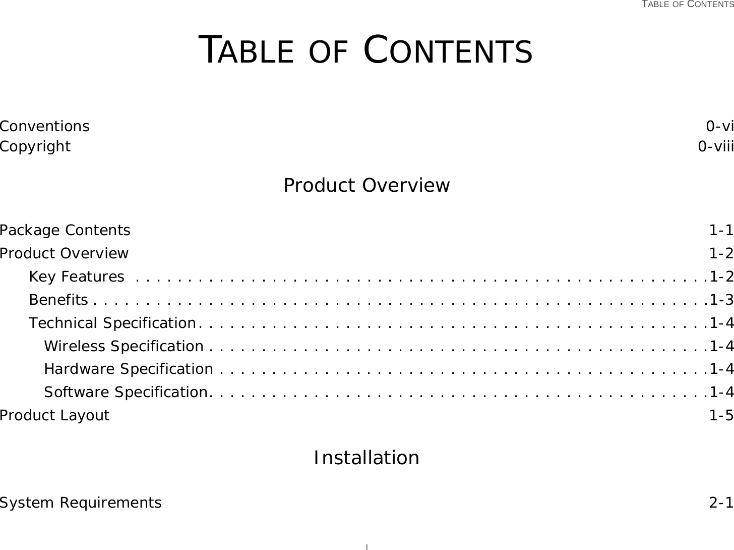   TABLE OF CONTENTS ITABLE OF CONTENTSConventions 0-viCopyright 0-viiiProduct OverviewPackage Contents 1-1Product Overview 1-2Key Features  . . . . . . . . . . . . . . . . . . . . . . . . . . . . . . . . . . . . . . . . . . . . . . . . . . . . . . .1-2Benefits . . . . . . . . . . . . . . . . . . . . . . . . . . . . . . . . . . . . . . . . . . . . . . . . . . . . . . . . . . .1-3Technical Specification. . . . . . . . . . . . . . . . . . . . . . . . . . . . . . . . . . . . . . . . . . . . . . . . .1-4Wireless Specification . . . . . . . . . . . . . . . . . . . . . . . . . . . . . . . . . . . . . . . . . . . . . . . .1-4Hardware Specification . . . . . . . . . . . . . . . . . . . . . . . . . . . . . . . . . . . . . . . . . . . . . . .1-4Software Specification. . . . . . . . . . . . . . . . . . . . . . . . . . . . . . . . . . . . . . . . . . . . . . . .1-4Product Layout 1-5InstallationSystem Requirements 2-1