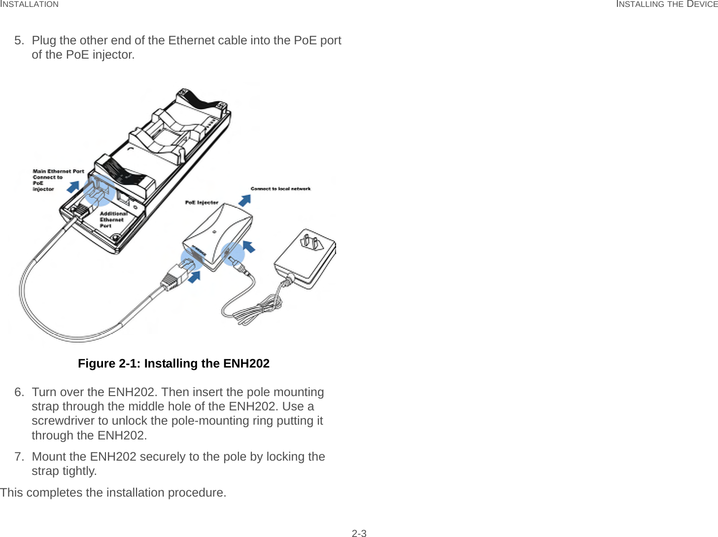 INSTALLATION INSTALLING THE DEVICE 2-35. Plug the other end of the Ethernet cable into the PoE port of the PoE injector. Figure 2-1: Installing the ENH2026. Turn over the ENH202. Then insert the pole mounting strap through the middle hole of the ENH202. Use a screwdriver to unlock the pole-mounting ring putting it through the ENH202.7. Mount the ENH202 securely to the pole by locking the strap tightly.This completes the installation procedure.