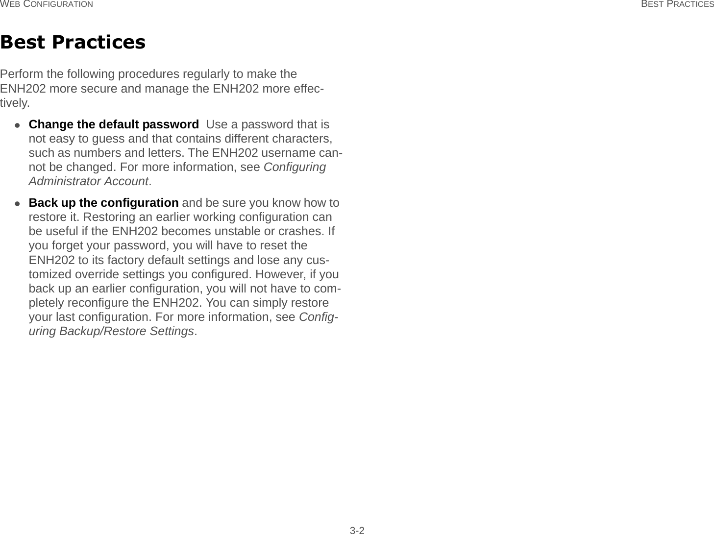 WEB CONFIGURATION BEST PRACTICES 3-2Best PracticesPerform the following procedures regularly to make the ENH202 more secure and manage the ENH202 more effec-tively.Change the default password  Use a password that is not easy to guess and that contains different characters, such as numbers and letters. The ENH202 username can-not be changed. For more information, see Configuring Administrator Account.Back up the configuration and be sure you know how to restore it. Restoring an earlier working configuration can be useful if the ENH202 becomes unstable or crashes. If you forget your password, you will have to reset the ENH202 to its factory default settings and lose any cus-tomized override settings you configured. However, if you back up an earlier configuration, you will not have to com-pletely reconfigure the ENH202. You can simply restore your last configuration. For more information, see Config-uring Backup/Restore Settings.