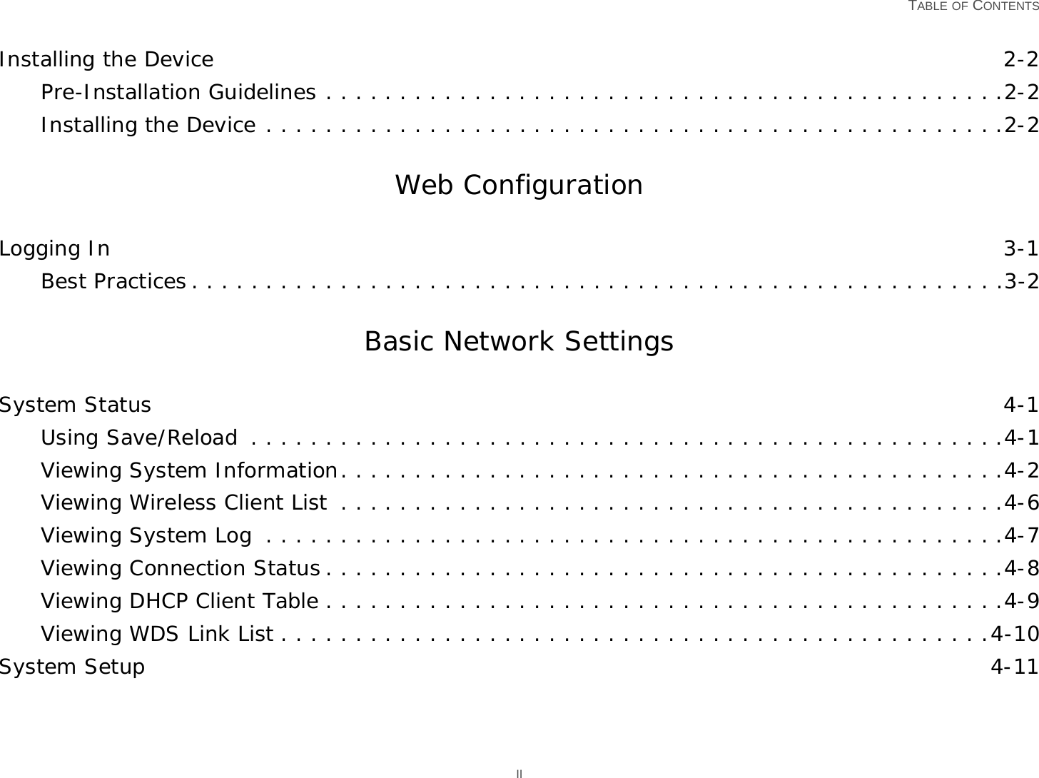   TABLE OF CONTENTS IIInstalling the Device 2-2Pre-Installation Guidelines . . . . . . . . . . . . . . . . . . . . . . . . . . . . . . . . . . . . . . . . . . . . . .2-2Installing the Device . . . . . . . . . . . . . . . . . . . . . . . . . . . . . . . . . . . . . . . . . . . . . . . . . .2-2Web ConfigurationLogging In 3-1Best Practices . . . . . . . . . . . . . . . . . . . . . . . . . . . . . . . . . . . . . . . . . . . . . . . . . . . . . . .3-2Basic Network SettingsSystem Status 4-1Using Save/Reload  . . . . . . . . . . . . . . . . . . . . . . . . . . . . . . . . . . . . . . . . . . . . . . . . . . .4-1Viewing System Information. . . . . . . . . . . . . . . . . . . . . . . . . . . . . . . . . . . . . . . . . . . . .4-2Viewing Wireless Client List  . . . . . . . . . . . . . . . . . . . . . . . . . . . . . . . . . . . . . . . . . . . . .4-6Viewing System Log  . . . . . . . . . . . . . . . . . . . . . . . . . . . . . . . . . . . . . . . . . . . . . . . . . .4-7Viewing Connection Status . . . . . . . . . . . . . . . . . . . . . . . . . . . . . . . . . . . . . . . . . . . . . .4-8Viewing DHCP Client Table . . . . . . . . . . . . . . . . . . . . . . . . . . . . . . . . . . . . . . . . . . . . . .4-9Viewing WDS Link List . . . . . . . . . . . . . . . . . . . . . . . . . . . . . . . . . . . . . . . . . . . . . . . .4-10System Setup 4-11