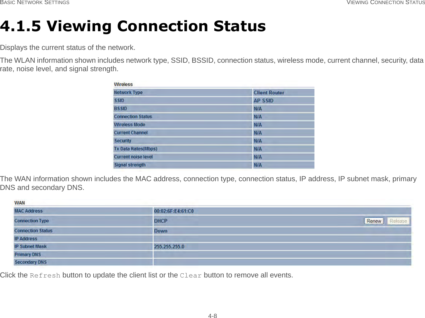 BASIC NETWORK SETTINGS VIEWING CONNECTION STATUS 4-84.1.5 Viewing Connection StatusDisplays the current status of the network.The WLAN information shown includes network type, SSID, BSSID, connection status, wireless mode, current channel, security, data rate, noise level, and signal strength.The WAN information shown includes the MAC address, connection type, connection status, IP address, IP subnet mask, primary DNS and secondary DNS.Click the Refresh button to update the client list or the Clear button to remove all events.