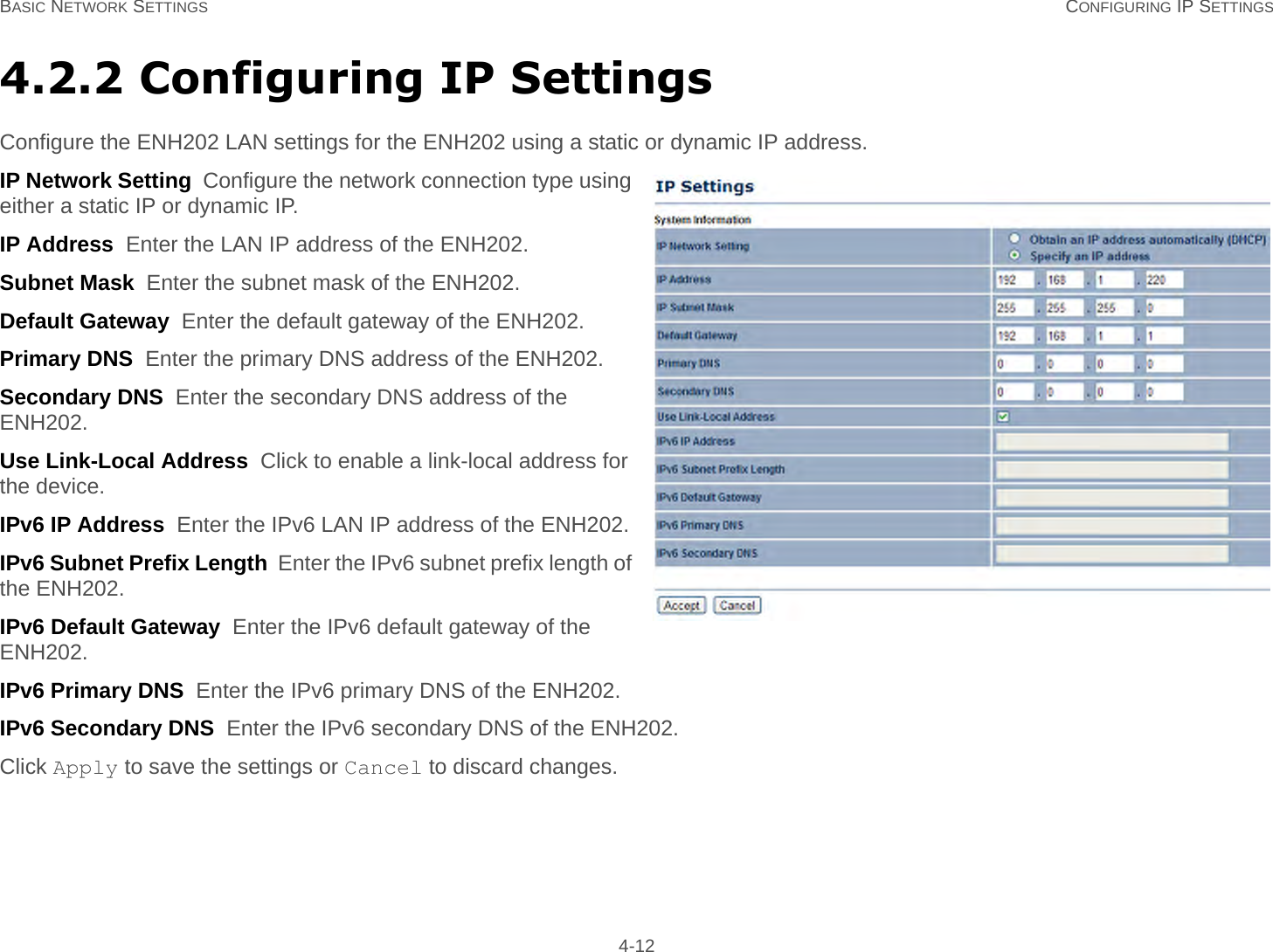 BASIC NETWORK SETTINGS CONFIGURING IP SETTINGS 4-124.2.2 Configuring IP SettingsConfigure the ENH202 LAN settings for the ENH202 using a static or dynamic IP address.IP Network Setting  Configure the network connection type using either a static IP or dynamic IP.IP Address  Enter the LAN IP address of the ENH202.Subnet Mask  Enter the subnet mask of the ENH202.Default Gateway  Enter the default gateway of the ENH202.Primary DNS  Enter the primary DNS address of the ENH202.Secondary DNS  Enter the secondary DNS address of the ENH202.Use Link-Local Address  Click to enable a link-local address for the device.IPv6 IP Address  Enter the IPv6 LAN IP address of the ENH202.IPv6 Subnet Prefix Length  Enter the IPv6 subnet prefix length of the ENH202.IPv6 Default Gateway  Enter the IPv6 default gateway of the ENH202.IPv6 Primary DNS  Enter the IPv6 primary DNS of the ENH202.IPv6 Secondary DNS  Enter the IPv6 secondary DNS of the ENH202.Click Apply to save the settings or Cancel to discard changes.