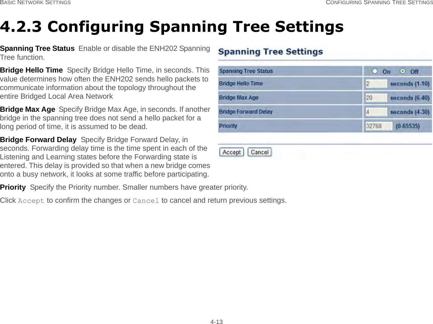 BASIC NETWORK SETTINGS CONFIGURING SPANNING TREE SETTINGS 4-134.2.3 Configuring Spanning Tree SettingsSpanning Tree Status  Enable or disable the ENH202 Spanning Tree function.Bridge Hello Time  Specify Bridge Hello Time, in seconds. This value determines how often the ENH202 sends hello packets to communicate information about the topology throughout the entire Bridged Local Area NetworkBridge Max Age  Specify Bridge Max Age, in seconds. If another bridge in the spanning tree does not send a hello packet for a long period of time, it is assumed to be dead.Bridge Forward Delay  Specify Bridge Forward Delay, in seconds. Forwarding delay time is the time spent in each of the Listening and Learning states before the Forwarding state is entered. This delay is provided so that when a new bridge comes onto a busy network, it looks at some traffic before participating.Priority  Specify the Priority number. Smaller numbers have greater priority.Click Accept to confirm the changes or Cancel to cancel and return previous settings.