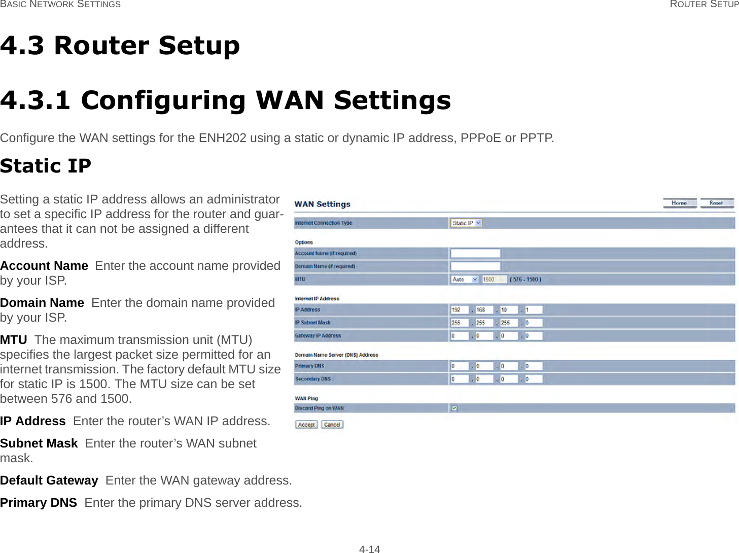 BASIC NETWORK SETTINGS ROUTER SETUP 4-144.3 Router Setup4.3.1 Configuring WAN SettingsConfigure the WAN settings for the ENH202 using a static or dynamic IP address, PPPoE or PPTP.Static IPSetting a static IP address allows an administrator to set a specific IP address for the router and guar-antees that it can not be assigned a different address.Account Name  Enter the account name provided by your ISP.Domain Name  Enter the domain name provided by your ISP.MTU  The maximum transmission unit (MTU) specifies the largest packet size permitted for an internet transmission. The factory default MTU size for static IP is 1500. The MTU size can be set between 576 and 1500.IP Address  Enter the router’s WAN IP address.Subnet Mask  Enter the router’s WAN subnet mask.Default Gateway  Enter the WAN gateway address.Primary DNS  Enter the primary DNS server address.