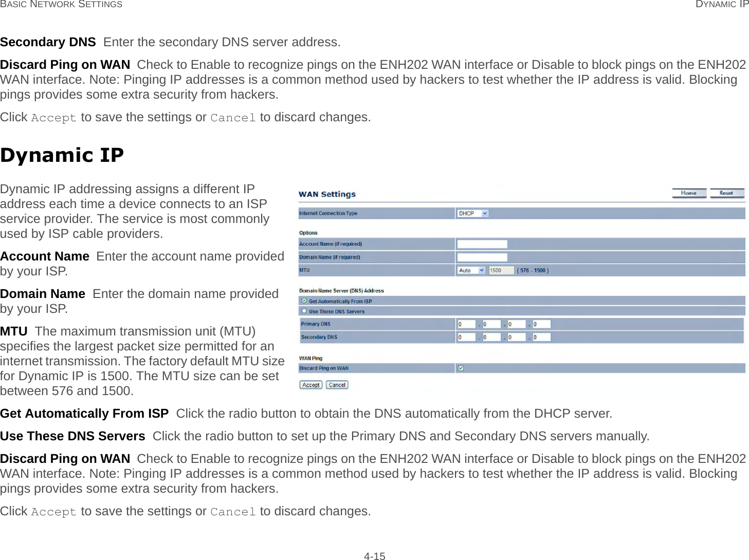 BASIC NETWORK SETTINGS DYNAMIC IP 4-15Secondary DNS  Enter the secondary DNS server address.Discard Ping on WAN  Check to Enable to recognize pings on the ENH202 WAN interface or Disable to block pings on the ENH202 WAN interface. Note: Pinging IP addresses is a common method used by hackers to test whether the IP address is valid. Blocking pings provides some extra security from hackers.Click Accept to save the settings or Cancel to discard changes.Dynamic IPDynamic IP addressing assigns a different IP address each time a device connects to an ISP service provider. The service is most commonly used by ISP cable providers.Account Name  Enter the account name provided by your ISP.Domain Name  Enter the domain name provided by your ISP.MTU  The maximum transmission unit (MTU) specifies the largest packet size permitted for an internet transmission. The factory default MTU size for Dynamic IP is 1500. The MTU size can be set between 576 and 1500.Get Automatically From ISP  Click the radio button to obtain the DNS automatically from the DHCP server.Use These DNS Servers  Click the radio button to set up the Primary DNS and Secondary DNS servers manually.Discard Ping on WAN  Check to Enable to recognize pings on the ENH202 WAN interface or Disable to block pings on the ENH202 WAN interface. Note: Pinging IP addresses is a common method used by hackers to test whether the IP address is valid. Blocking pings provides some extra security from hackers.Click Accept to save the settings or Cancel to discard changes.