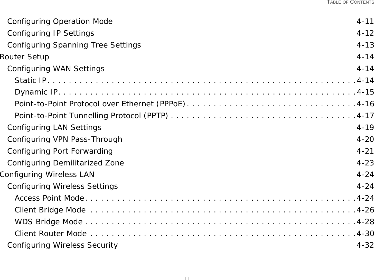   TABLE OF CONTENTS IIIConfiguring Operation Mode 4-11Configuring IP Settings 4-12Configuring Spanning Tree Settings 4-13Router Setup 4-14Configuring WAN Settings 4-14Static IP. . . . . . . . . . . . . . . . . . . . . . . . . . . . . . . . . . . . . . . . . . . . . . . . . . . . . . . . . .4-14Dynamic IP. . . . . . . . . . . . . . . . . . . . . . . . . . . . . . . . . . . . . . . . . . . . . . . . . . . . . . . .4-15Point-to-Point Protocol over Ethernet (PPPoE). . . . . . . . . . . . . . . . . . . . . . . . . . . . . . . .4-16Point-to-Point Tunnelling Protocol (PPTP) . . . . . . . . . . . . . . . . . . . . . . . . . . . . . . . . . . .4-17Configuring LAN Settings 4-19Configuring VPN Pass-Through 4-20Configuring Port Forwarding 4-21Configuring Demilitarized Zone 4-23Configuring Wireless LAN 4-24Configuring Wireless Settings 4-24Access Point Mode. . . . . . . . . . . . . . . . . . . . . . . . . . . . . . . . . . . . . . . . . . . . . . . . . . .4-24Client Bridge Mode  . . . . . . . . . . . . . . . . . . . . . . . . . . . . . . . . . . . . . . . . . . . . . . . . . .4-26WDS Bridge Mode . . . . . . . . . . . . . . . . . . . . . . . . . . . . . . . . . . . . . . . . . . . . . . . . . . .4-28Client Router Mode . . . . . . . . . . . . . . . . . . . . . . . . . . . . . . . . . . . . . . . . . . . . . . . . . .4-30Configuring Wireless Security 4-32