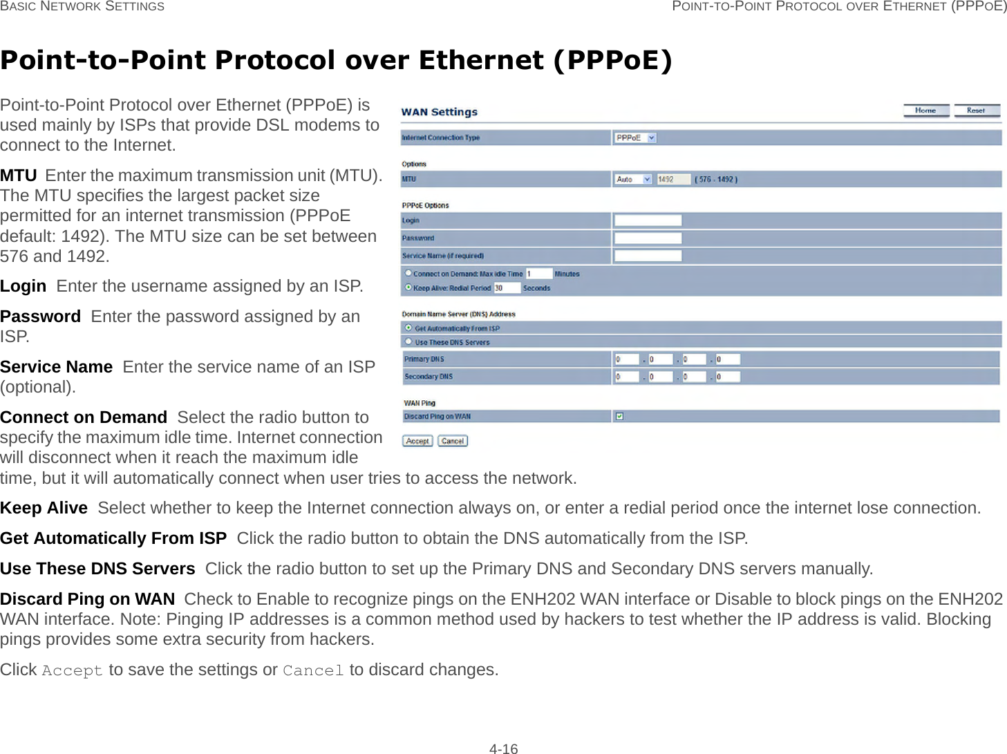 BASIC NETWORK SETTINGS POINT-TO-POINT PROTOCOL OVER ETHERNET (PPPOE) 4-16Point-to-Point Protocol over Ethernet (PPPoE)Point-to-Point Protocol over Ethernet (PPPoE) is used mainly by ISPs that provide DSL modems to connect to the Internet.MTU  Enter the maximum transmission unit (MTU). The MTU specifies the largest packet size permitted for an internet transmission (PPPoE default: 1492). The MTU size can be set between 576 and 1492.Login  Enter the username assigned by an ISP.Password  Enter the password assigned by an ISP.Service Name  Enter the service name of an ISP (optional).Connect on Demand  Select the radio button to specify the maximum idle time. Internet connection will disconnect when it reach the maximum idle time, but it will automatically connect when user tries to access the network.Keep Alive  Select whether to keep the Internet connection always on, or enter a redial period once the internet lose connection.Get Automatically From ISP  Click the radio button to obtain the DNS automatically from the ISP.Use These DNS Servers  Click the radio button to set up the Primary DNS and Secondary DNS servers manually.Discard Ping on WAN  Check to Enable to recognize pings on the ENH202 WAN interface or Disable to block pings on the ENH202 WAN interface. Note: Pinging IP addresses is a common method used by hackers to test whether the IP address is valid. Blocking pings provides some extra security from hackers.Click Accept to save the settings or Cancel to discard changes.