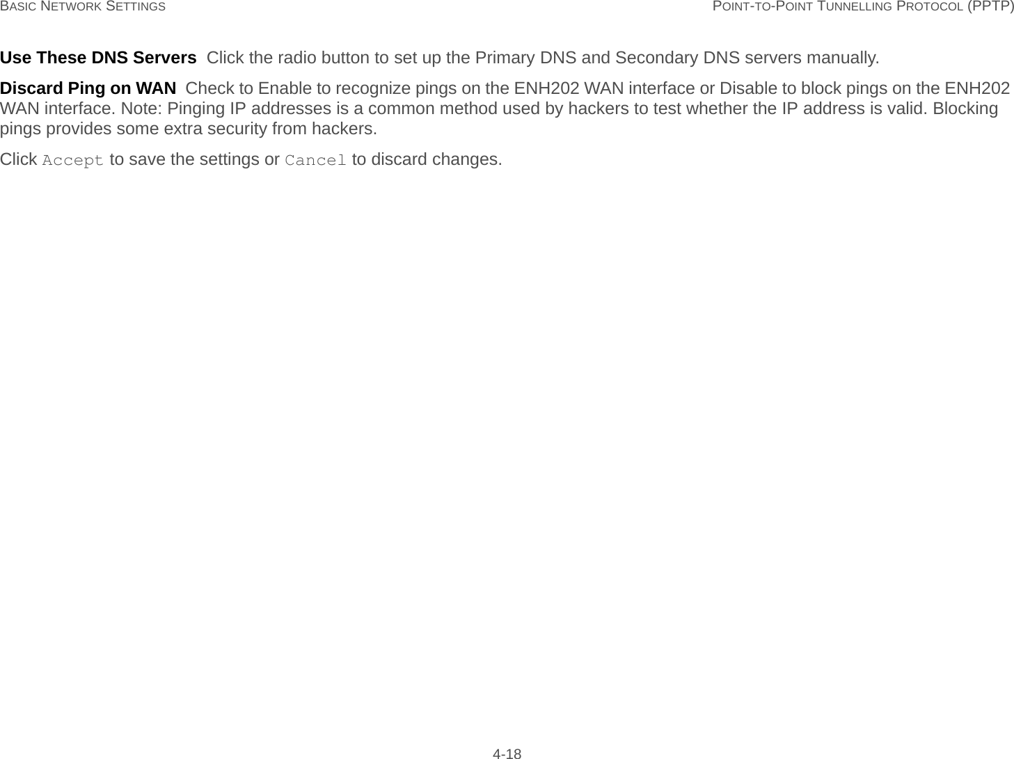 BASIC NETWORK SETTINGS POINT-TO-POINT TUNNELLING PROTOCOL (PPTP) 4-18Use These DNS Servers  Click the radio button to set up the Primary DNS and Secondary DNS servers manually.Discard Ping on WAN  Check to Enable to recognize pings on the ENH202 WAN interface or Disable to block pings on the ENH202 WAN interface. Note: Pinging IP addresses is a common method used by hackers to test whether the IP address is valid. Blocking pings provides some extra security from hackers.Click Accept to save the settings or Cancel to discard changes.