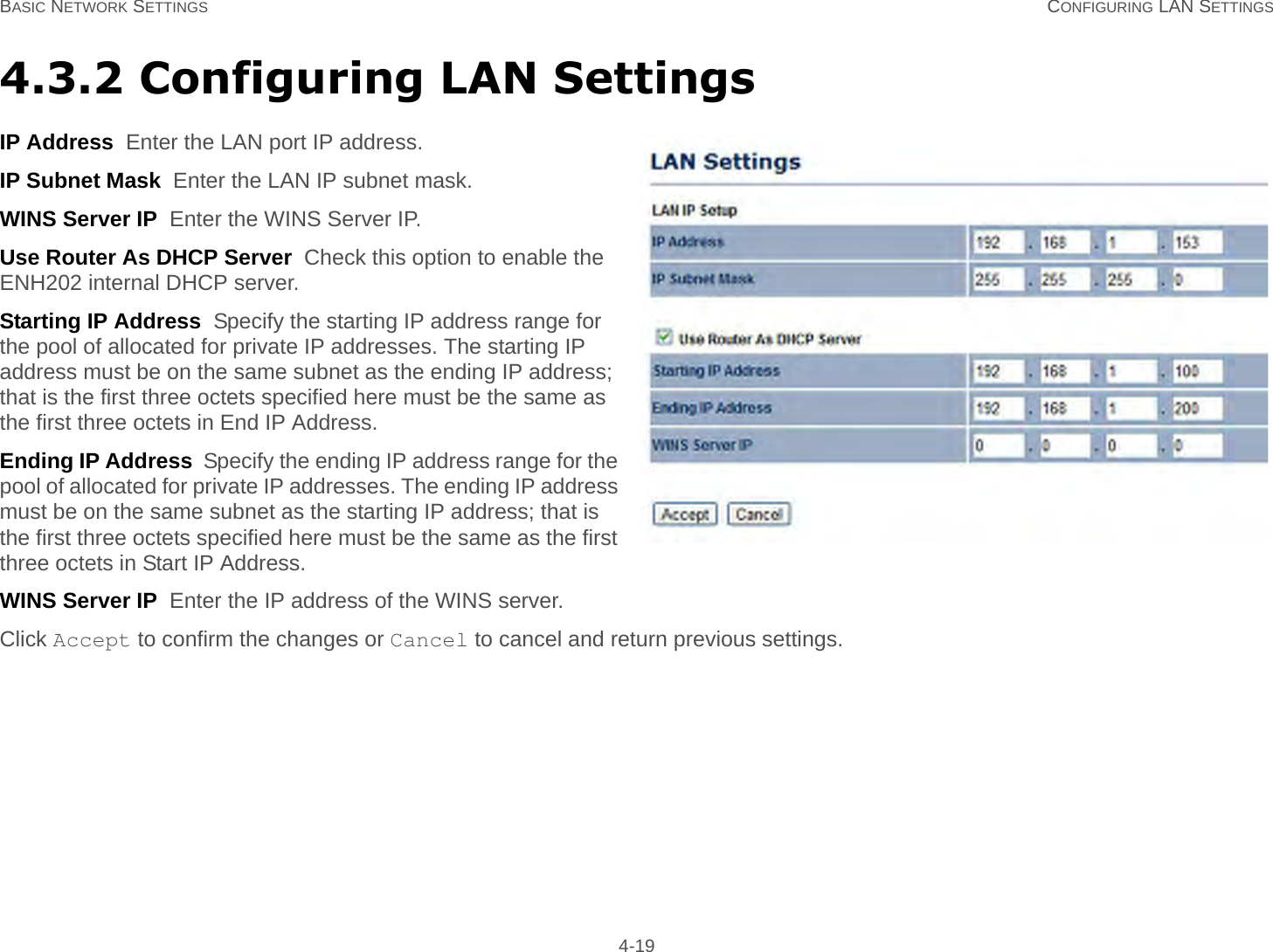 BASIC NETWORK SETTINGS CONFIGURING LAN SETTINGS 4-194.3.2 Configuring LAN SettingsIP Address  Enter the LAN port IP address.IP Subnet Mask  Enter the LAN IP subnet mask.WINS Server IP  Enter the WINS Server IP.Use Router As DHCP Server  Check this option to enable the ENH202 internal DHCP server.Starting IP Address  Specify the starting IP address range for the pool of allocated for private IP addresses. The starting IP address must be on the same subnet as the ending IP address; that is the first three octets specified here must be the same as the first three octets in End IP Address.Ending IP Address  Specify the ending IP address range for the pool of allocated for private IP addresses. The ending IP address must be on the same subnet as the starting IP address; that is the first three octets specified here must be the same as the first three octets in Start IP Address.WINS Server IP  Enter the IP address of the WINS server.Click Accept to confirm the changes or Cancel to cancel and return previous settings.