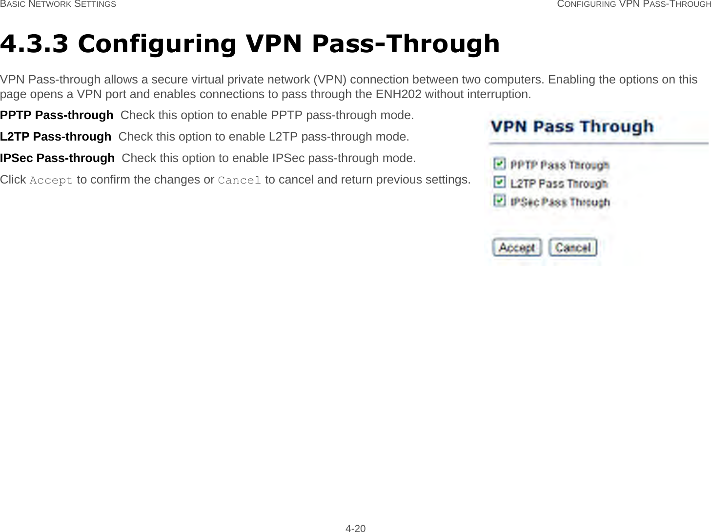 BASIC NETWORK SETTINGS CONFIGURING VPN PASS-THROUGH 4-204.3.3 Configuring VPN Pass-ThroughVPN Pass-through allows a secure virtual private network (VPN) connection between two computers. Enabling the options on this page opens a VPN port and enables connections to pass through the ENH202 without interruption.PPTP Pass-through  Check this option to enable PPTP pass-through mode.L2TP Pass-through  Check this option to enable L2TP pass-through mode.IPSec Pass-through  Check this option to enable IPSec pass-through mode.Click Accept to confirm the changes or Cancel to cancel and return previous settings.