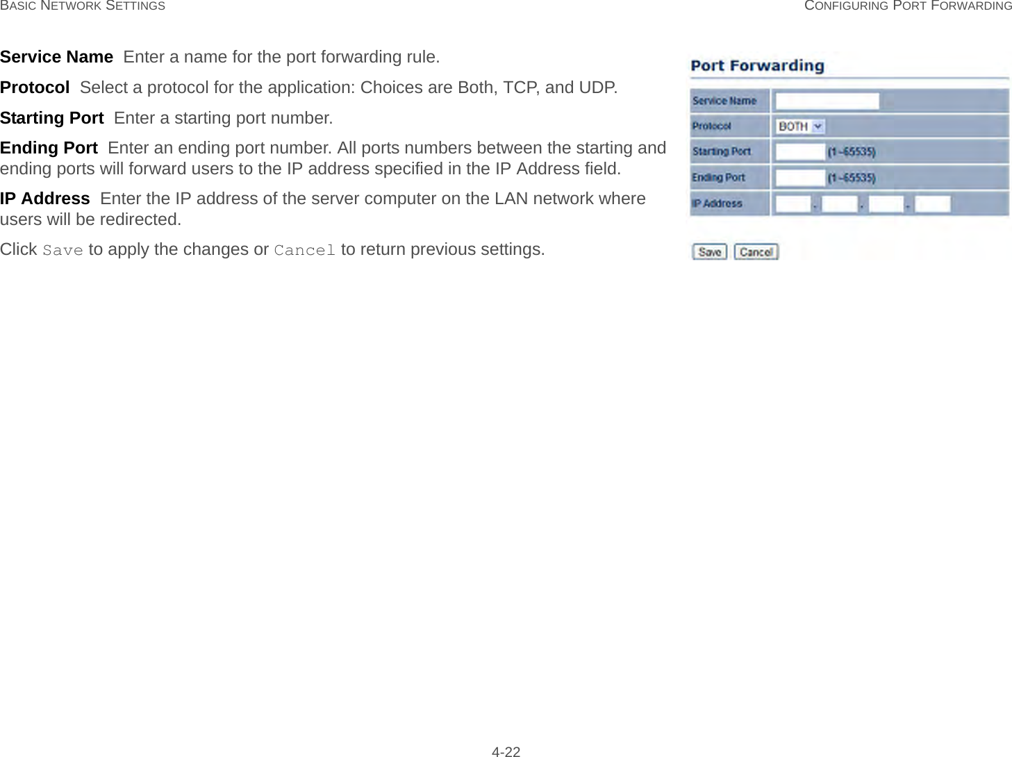 BASIC NETWORK SETTINGS CONFIGURING PORT FORWARDING 4-22Service Name  Enter a name for the port forwarding rule.Protocol  Select a protocol for the application: Choices are Both, TCP, and UDP.Starting Port  Enter a starting port number.Ending Port  Enter an ending port number. All ports numbers between the starting and ending ports will forward users to the IP address specified in the IP Address field.IP Address  Enter the IP address of the server computer on the LAN network where users will be redirected.Click Save to apply the changes or Cancel to return previous settings.