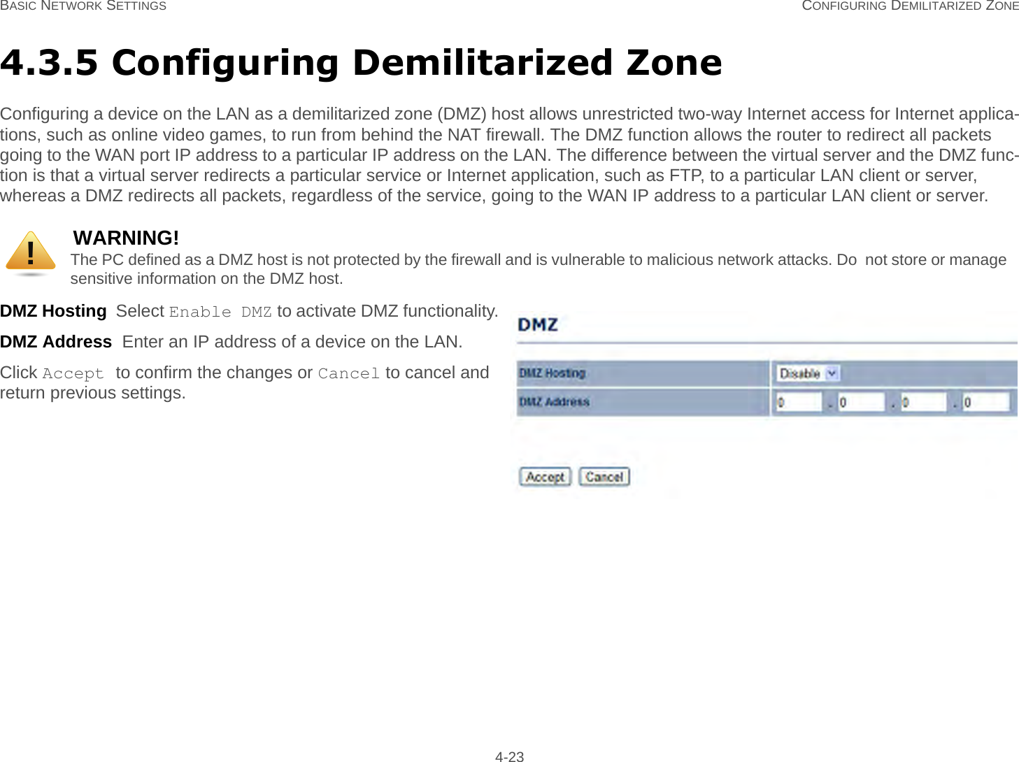 BASIC NETWORK SETTINGS CONFIGURING DEMILITARIZED ZONE 4-234.3.5 Configuring Demilitarized ZoneConfiguring a device on the LAN as a demilitarized zone (DMZ) host allows unrestricted two-way Internet access for Internet applica-tions, such as online video games, to run from behind the NAT firewall. The DMZ function allows the router to redirect all packets going to the WAN port IP address to a particular IP address on the LAN. The difference between the virtual server and the DMZ func-tion is that a virtual server redirects a particular service or Internet application, such as FTP, to a particular LAN client or server, whereas a DMZ redirects all packets, regardless of the service, going to the WAN IP address to a particular LAN client or server.DMZ Hosting  Select Enable DMZ to activate DMZ functionality.DMZ Address  Enter an IP address of a device on the LAN.Click Accept to confirm the changes or Cancel to cancel and return previous settings.WARNING!The PC defined as a DMZ host is not protected by the firewall and is vulnerable to malicious network attacks. Do  not store or manage sensitive information on the DMZ host.!