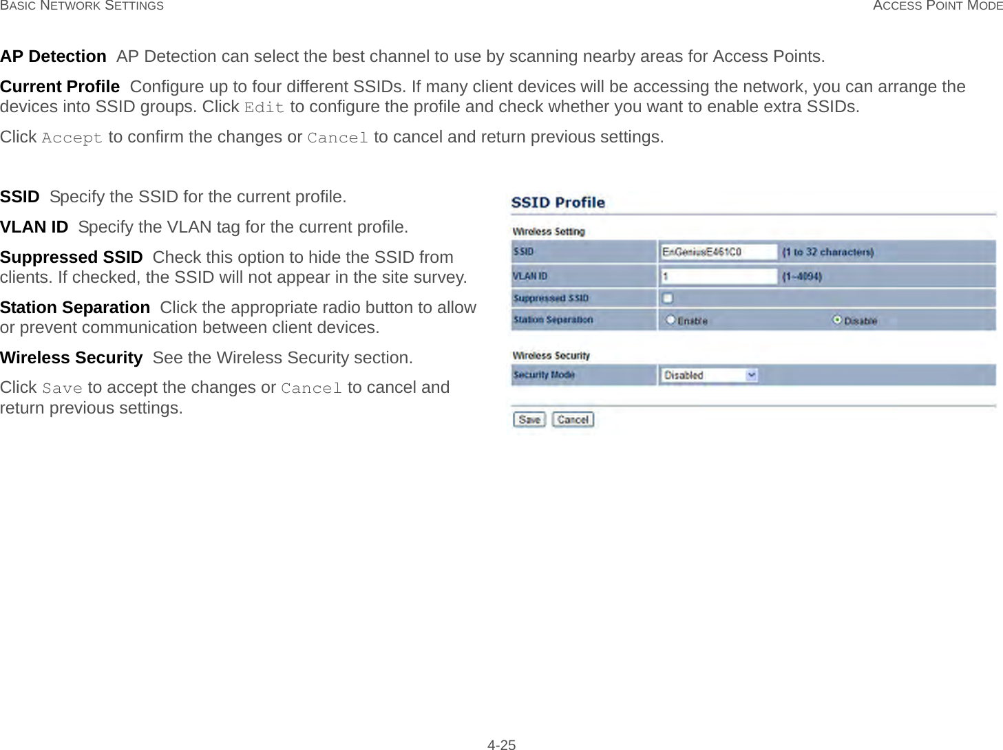 BASIC NETWORK SETTINGS ACCESS POINT MODE 4-25AP Detection  AP Detection can select the best channel to use by scanning nearby areas for Access Points.Current Profile  Configure up to four different SSIDs. If many client devices will be accessing the network, you can arrange the devices into SSID groups. Click Edit to configure the profile and check whether you want to enable extra SSIDs.Click Accept to confirm the changes or Cancel to cancel and return previous settings.SSID  Specify the SSID for the current profile.VLAN ID  Specify the VLAN tag for the current profile.Suppressed SSID  Check this option to hide the SSID from clients. If checked, the SSID will not appear in the site survey.Station Separation  Click the appropriate radio button to allow or prevent communication between client devices.Wireless Security  See the Wireless Security section.Click Save to accept the changes or Cancel to cancel and return previous settings.