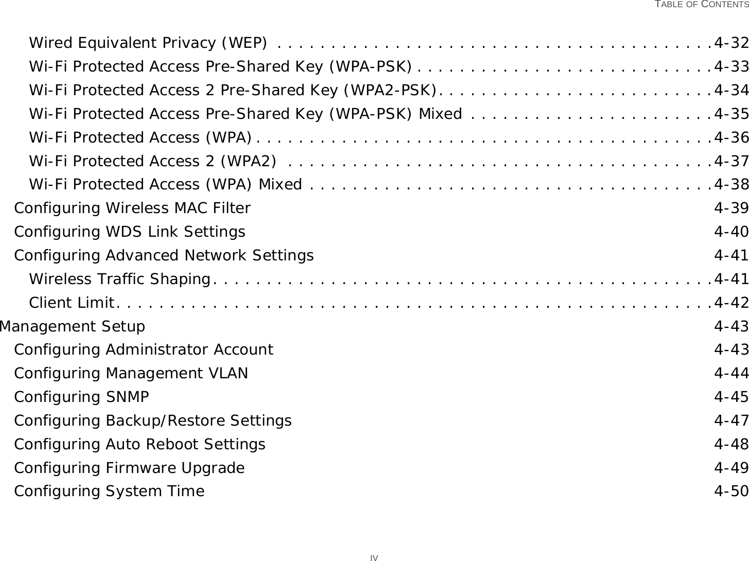   TABLE OF CONTENTS IVWired Equivalent Privacy (WEP)  . . . . . . . . . . . . . . . . . . . . . . . . . . . . . . . . . . . . . . . . .4-32Wi-Fi Protected Access Pre-Shared Key (WPA-PSK) . . . . . . . . . . . . . . . . . . . . . . . . . . . .4-33Wi-Fi Protected Access 2 Pre-Shared Key (WPA2-PSK). . . . . . . . . . . . . . . . . . . . . . . . . .4-34Wi-Fi Protected Access Pre-Shared Key (WPA-PSK) Mixed . . . . . . . . . . . . . . . . . . . . . . .4-35Wi-Fi Protected Access (WPA). . . . . . . . . . . . . . . . . . . . . . . . . . . . . . . . . . . . . . . . . . .4-36Wi-Fi Protected Access 2 (WPA2)  . . . . . . . . . . . . . . . . . . . . . . . . . . . . . . . . . . . . . . . .4-37Wi-Fi Protected Access (WPA) Mixed . . . . . . . . . . . . . . . . . . . . . . . . . . . . . . . . . . . . . .4-38Configuring Wireless MAC Filter 4-39Configuring WDS Link Settings 4-40Configuring Advanced Network Settings 4-41Wireless Traffic Shaping. . . . . . . . . . . . . . . . . . . . . . . . . . . . . . . . . . . . . . . . . . . . . . .4-41Client Limit. . . . . . . . . . . . . . . . . . . . . . . . . . . . . . . . . . . . . . . . . . . . . . . . . . . . . . . .4-42Management Setup 4-43Configuring Administrator Account 4-43Configuring Management VLAN 4-44Configuring SNMP 4-45Configuring Backup/Restore Settings 4-47Configuring Auto Reboot Settings 4-48Configuring Firmware Upgrade 4-49Configuring System Time 4-50