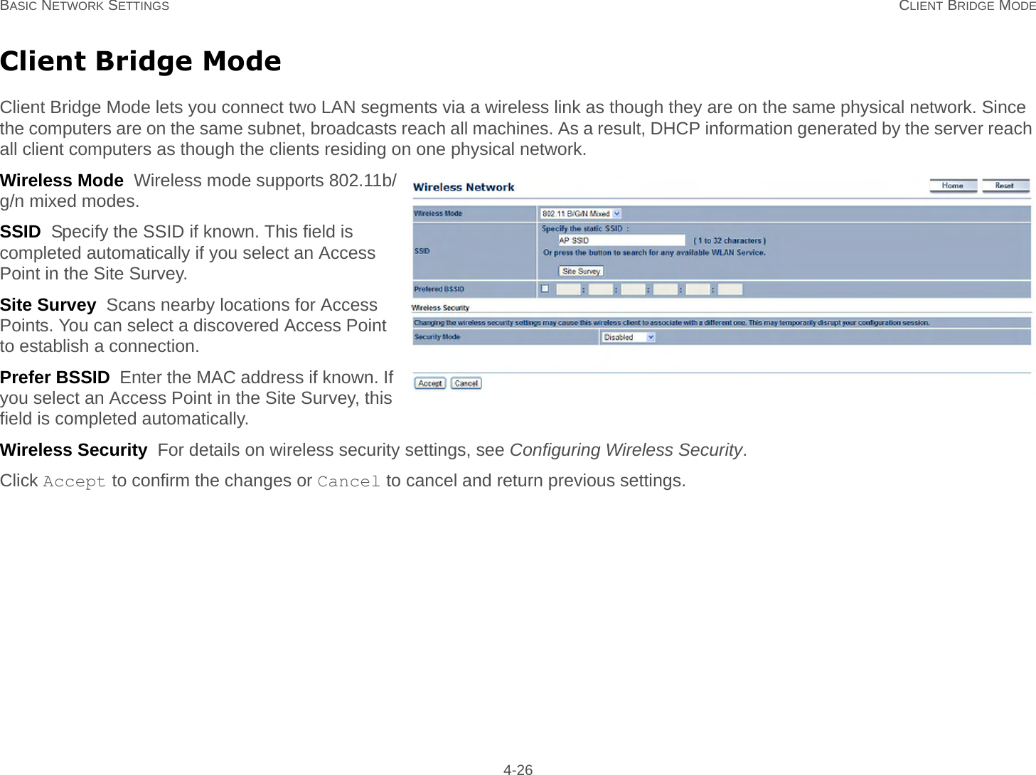 BASIC NETWORK SETTINGS CLIENT BRIDGE MODE 4-26Client Bridge ModeClient Bridge Mode lets you connect two LAN segments via a wireless link as though they are on the same physical network. Since the computers are on the same subnet, broadcasts reach all machines. As a result, DHCP information generated by the server reach all client computers as though the clients residing on one physical network.Wireless Mode  Wireless mode supports 802.11b/g/n mixed modes.SSID  Specify the SSID if known. This field is completed automatically if you select an Access Point in the Site Survey.Site Survey  Scans nearby locations for Access Points. You can select a discovered Access Point to establish a connection.Prefer BSSID  Enter the MAC address if known. If you select an Access Point in the Site Survey, this field is completed automatically.Wireless Security  For details on wireless security settings, see Configuring Wireless Security.Click Accept to confirm the changes or Cancel to cancel and return previous settings.