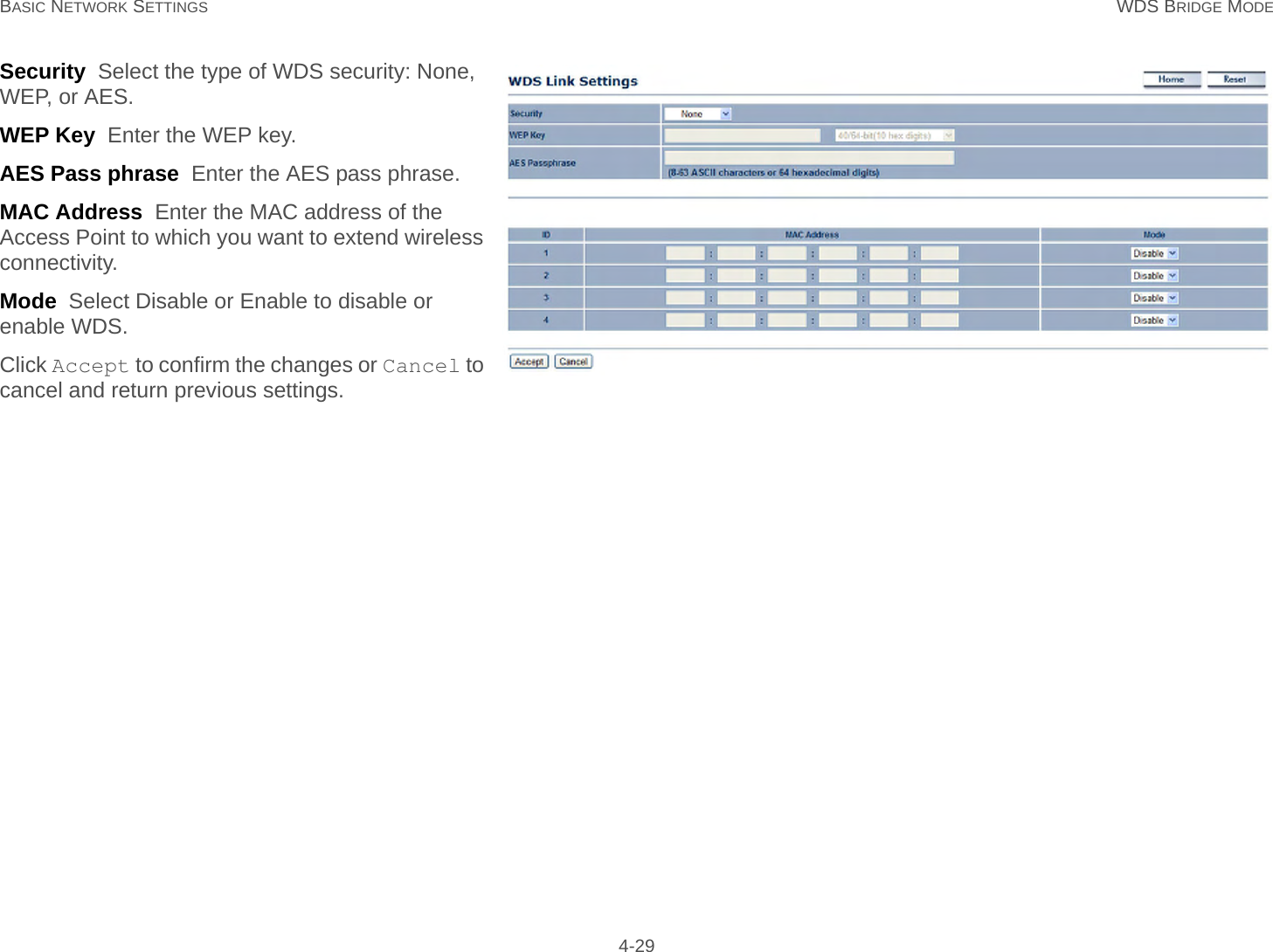 BASIC NETWORK SETTINGS WDS BRIDGE MODE 4-29Security  Select the type of WDS security: None, WEP, or AES.WEP Key  Enter the WEP key.AES Pass phrase  Enter the AES pass phrase.MAC Address  Enter the MAC address of the Access Point to which you want to extend wireless connectivity.Mode  Select Disable or Enable to disable or enable WDS.Click Accept to confirm the changes or Cancel to cancel and return previous settings.