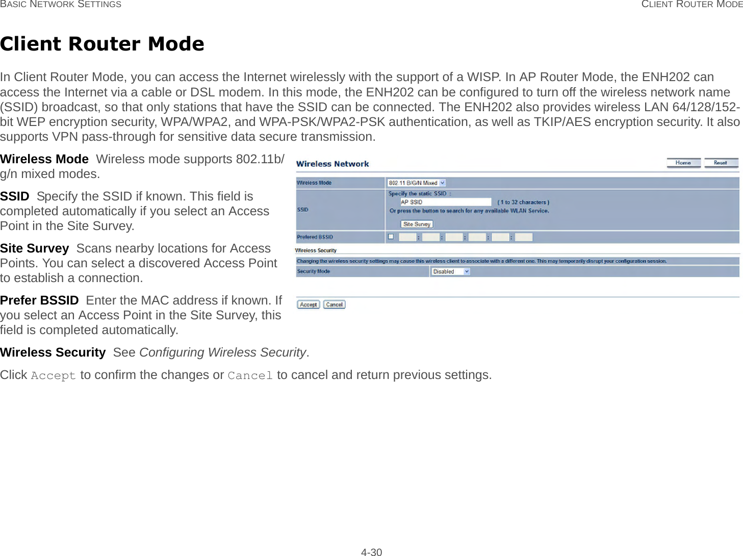 BASIC NETWORK SETTINGS CLIENT ROUTER MODE 4-30Client Router ModeIn Client Router Mode, you can access the Internet wirelessly with the support of a WISP. In AP Router Mode, the ENH202 can access the Internet via a cable or DSL modem. In this mode, the ENH202 can be configured to turn off the wireless network name (SSID) broadcast, so that only stations that have the SSID can be connected. The ENH202 also provides wireless LAN 64/128/152-bit WEP encryption security, WPA/WPA2, and WPA-PSK/WPA2-PSK authentication, as well as TKIP/AES encryption security. It also supports VPN pass-through for sensitive data secure transmission.Wireless Mode  Wireless mode supports 802.11b/g/n mixed modes.SSID  Specify the SSID if known. This field is completed automatically if you select an Access Point in the Site Survey.Site Survey  Scans nearby locations for Access Points. You can select a discovered Access Point to establish a connection.Prefer BSSID  Enter the MAC address if known. If you select an Access Point in the Site Survey, this field is completed automatically.Wireless Security  See Configuring Wireless Security.Click Accept to confirm the changes or Cancel to cancel and return previous settings.