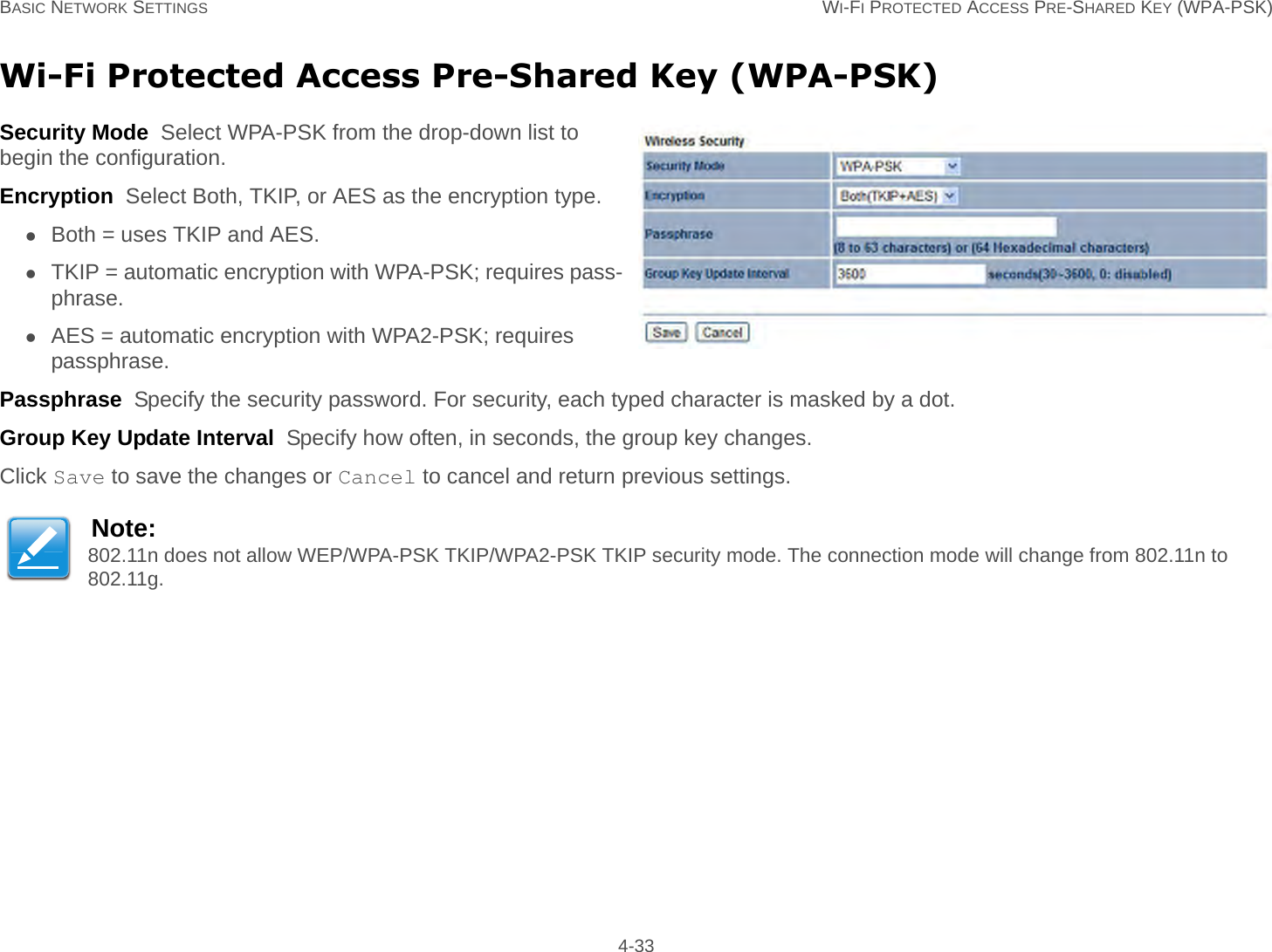 BASIC NETWORK SETTINGS WI-FI PROTECTED ACCESS PRE-SHARED KEY (WPA-PSK) 4-33Wi-Fi Protected Access Pre-Shared Key (WPA-PSK)Security Mode  Select WPA-PSK from the drop-down list to begin the configuration.Encryption  Select Both, TKIP, or AES as the encryption type.Both = uses TKIP and AES.TKIP = automatic encryption with WPA-PSK; requires pass-phrase.AES = automatic encryption with WPA2-PSK; requires passphrase.Passphrase  Specify the security password. For security, each typed character is masked by a dot.Group Key Update Interval  Specify how often, in seconds, the group key changes.Click Save to save the changes or Cancel to cancel and return previous settings.Note:802.11n does not allow WEP/WPA-PSK TKIP/WPA2-PSK TKIP security mode. The connection mode will change from 802.11n to 802.11g.