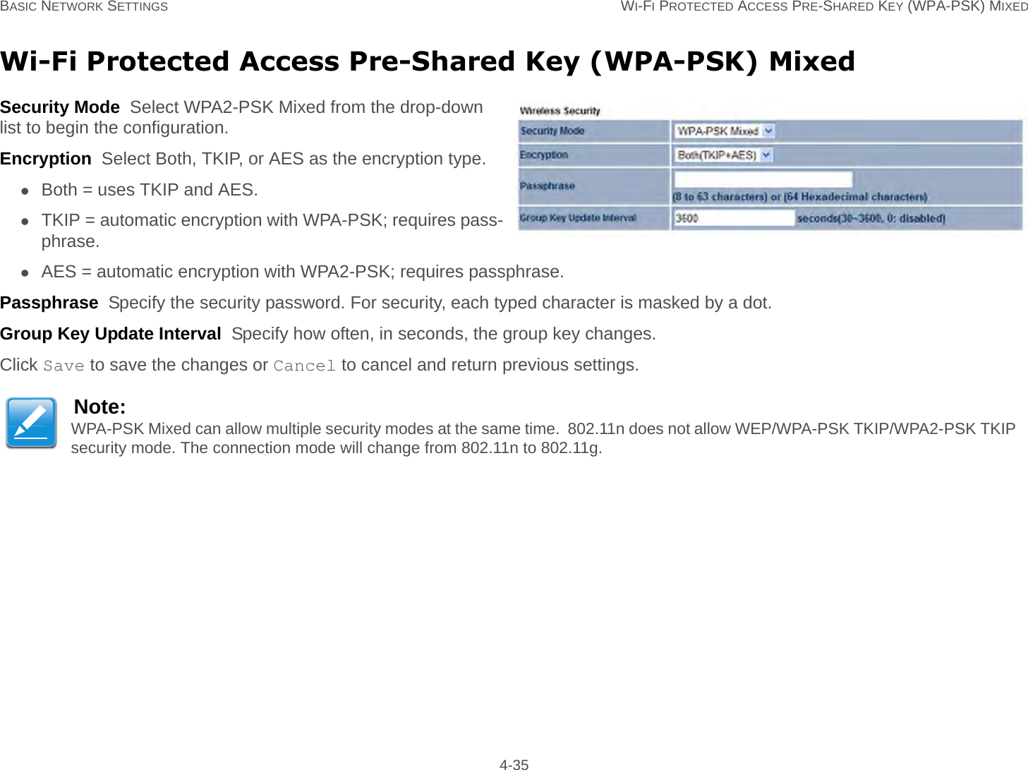 BASIC NETWORK SETTINGS WI-FI PROTECTED ACCESS PRE-SHARED KEY (WPA-PSK) MIXED 4-35Wi-Fi Protected Access Pre-Shared Key (WPA-PSK) MixedSecurity Mode  Select WPA2-PSK Mixed from the drop-down list to begin the configuration.Encryption  Select Both, TKIP, or AES as the encryption type.Both = uses TKIP and AES.TKIP = automatic encryption with WPA-PSK; requires pass-phrase.AES = automatic encryption with WPA2-PSK; requires passphrase.Passphrase  Specify the security password. For security, each typed character is masked by a dot.Group Key Update Interval  Specify how often, in seconds, the group key changes.Click Save to save the changes or Cancel to cancel and return previous settings.Note:WPA-PSK Mixed can allow multiple security modes at the same time.  802.11n does not allow WEP/WPA-PSK TKIP/WPA2-PSK TKIP security mode. The connection mode will change from 802.11n to 802.11g.